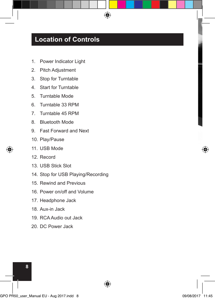 8Location of Controls1.  Power Indicator Light2.  Pitch Adjustment3.  Stop for Turntable4.  Start for Turntable5.  Turntable Mode6.  Turntable 33 RPM7.  Turntable 45 RPM8.  Bluetooth Mode9.  Fast Forward and Next10. Play/Pause11. USB Mode12. Record13. USB Stick Slot14. Stop for USB Playing/Recording15. Rewind and Previous16. Power on/off and Volume17. Headphone Jack18. Aux-in Jack19. RCA Audio out Jack20. DC Power JackGPO PR50_user_Manual EU - Aug 2017.indd   8 09/08/2017   11:45