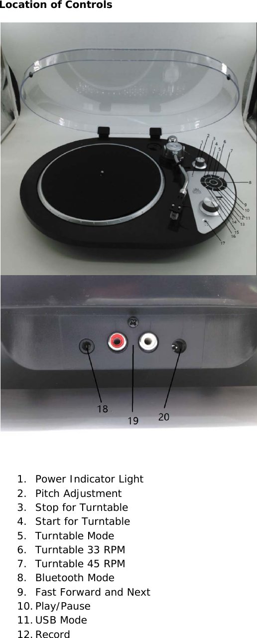 Location of Controls    1. Power Indicator Light 2. Pitch Adjustment 3. Stop for Turntable 4. Start for Turntable 5. Turntable Mode 6. Turntable 33 RPM 7. Turntable 45 RPM 8. Bluetooth Mode 9. Fast Forward and Next 10. Play/Pause 11. USB Mode 12. Record 