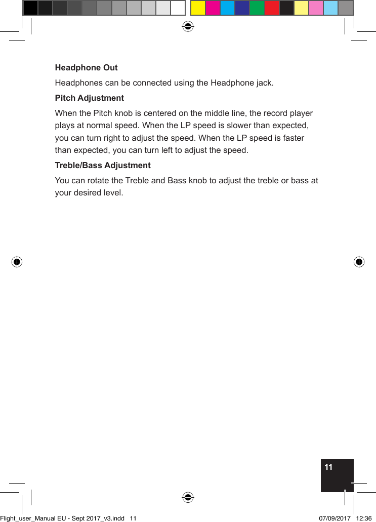 11Headphone OutHeadphones can be connected using the Headphone jack.Pitch AdjustmentWhen the Pitch knob is centered on the middle line, the record player plays at normal speed. When the LP speed is slower than expected, you can turn right to adjust the speed. When the LP speed is faster than expected, you can turn left to adjust the speed.Treble/Bass AdjustmentYou can rotate the Treble and Bass knob to adjust the treble or bass at your desired level.Flight_user_Manual EU - Sept 2017_v3.indd   11 07/09/2017   12:36