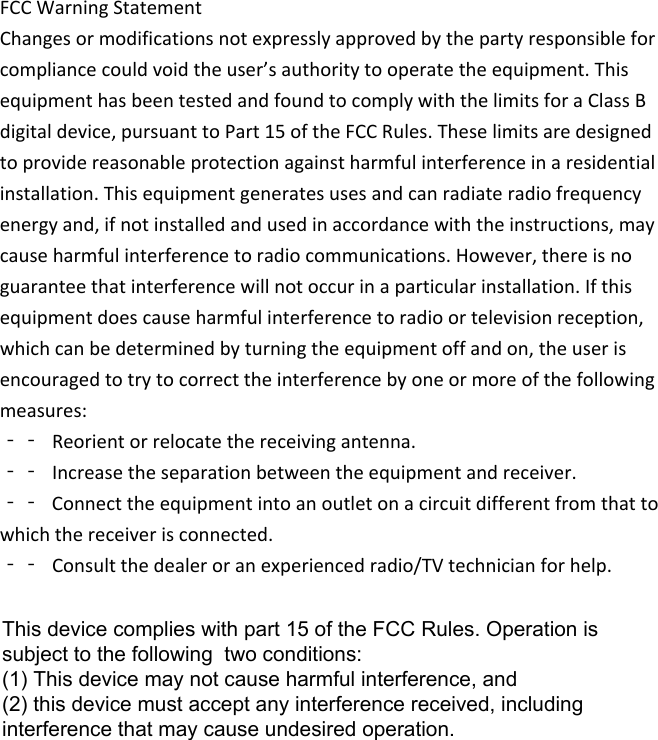 FCCWarningStatementChangesormodificationsnotexpresslyapprovedbythepartyresponsibleforcompliancecouldvoidtheuser’sauthoritytooperatetheequipment.ThisequipmenthasbeentestedandfoundtocomplywiththelimitsforaClassBdigitaldevice,pursuanttoPart15oftheFCCRules.Theselimitsaredesignedtoprovidereasonableprotectionagainstharmfulinterferenceinaresidentialinstallation.Thisequipmentgeneratesusesandcanradiateradiofrequencyenergyand,ifnotinstalledandusedinaccordancewiththeinstructions,maycauseharmfulinterferencetoradiocommunications.However,thereisnoguaranteethatinterferencewillnotoccurinaparticularinstallation.Ifthisequipmentdoescauseharmfulinterferencetoradioortelevisionreception,whichcanbedeterminedbyturningtheequipmentoffandon,theuserisencouragedtotrytocorrecttheinterferencebyoneormoreofthefollowingmeasures:‐‐ Reorientorrelocatethereceivingantenna.‐‐ Increasetheseparationbetweentheequipmentandreceiver.‐‐ Connecttheequipmentintoanoutletonacircuitdifferentfromthattowhichthereceiverisconnected.‐‐ Consultthedealeroranexperiencedradio/TVtechnicianforhelp.This device complies with part 15 of the FCC Rules. Operation is subject to the following  two conditions: (1) This device may not cause harmful interference, and (2) this device must accept any interference received, including interference that may cause undesired operation.