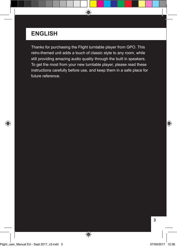 33ENGLISHThanks for purchasing the Flight turntable player from GPO. This retro-themed unit adds a touch of classic style to any room, while still providing amazing audio quality through the built in speakers. To get the most from your new turntable player, please read these instructions carefully before use, and keep them in a safe place for future reference.Flight_user_Manual EU - Sept 2017_v3.indd   3 07/09/2017   12:36