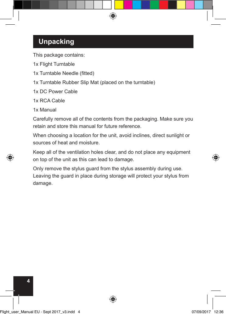 4 UnpackingThis package contains:1x Flight Turntable1x Turntable Needle (tted)1x Turntable Rubber Slip Mat (placed on the turntable)1x DC Power Cable1x RCA Cable1x ManualCarefully remove all of the contents from the packaging. Make sure you retain and store this manual for future reference.When choosing a location for the unit, avoid inclines, direct sunlight or sources of heat and moisture. Keep all of the ventilation holes clear, and do not place any equipment on top of the unit as this can lead to damage.Only remove the stylus guard from the stylus assembly during use. Leaving the guard in place during storage will protect your stylus from damage. Flight_user_Manual EU - Sept 2017_v3.indd   4 07/09/2017   12:36