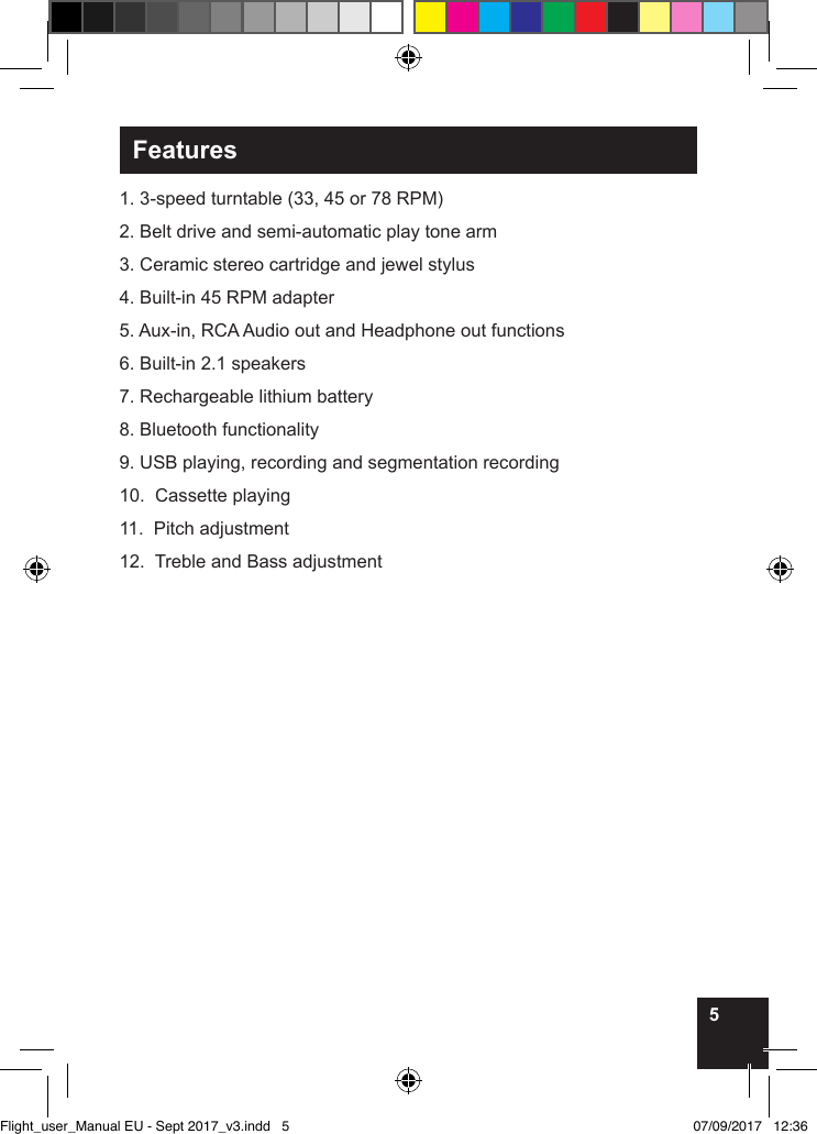 5Features1. 3-speed turntable (33, 45 or 78 RPM) 2. Belt drive and semi-automatic play tone arm3. Ceramic stereo cartridge and jewel stylus4. Built-in 45 RPM adapter5. Aux-in, RCA Audio out and Headphone out functions6. Built-in 2.1 speakers7. Rechargeable lithium battery8. Bluetooth functionality9. USB playing, recording and segmentation recording10.  Cassette playing11.  Pitch adjustment12.  Treble and Bass adjustmentFlight_user_Manual EU - Sept 2017_v3.indd   5 07/09/2017   12:36