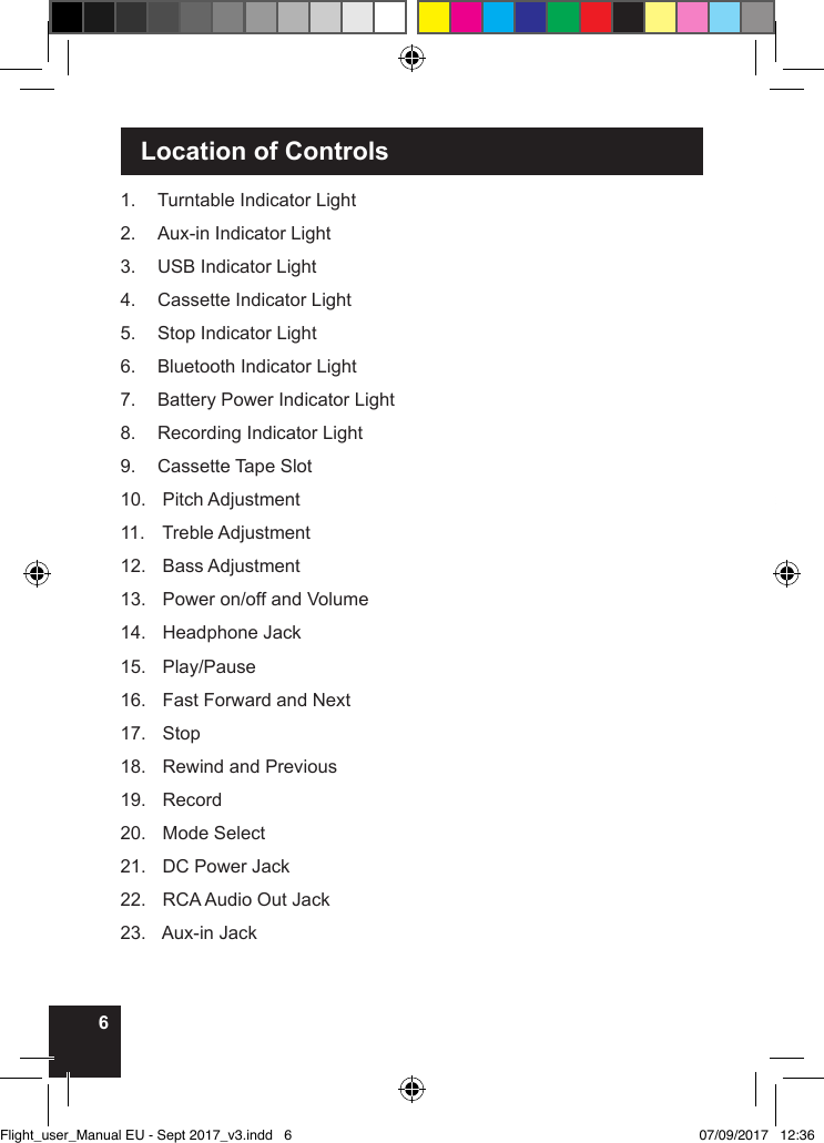 6 Location of Controls1.  Turntable Indicator Light2.  Aux-in Indicator Light3.  USB Indicator Light 4.  Cassette Indicator Light5.  Stop Indicator Light6.  Bluetooth Indicator Light7.  Battery Power Indicator Light8.  Recording Indicator Light9.  Cassette Tape Slot10.   Pitch Adjustment11.   Treble Adjustment12.   Bass Adjustment13.   Power on/off and Volume14.   Headphone Jack15.   Play/Pause16.   Fast Forward and Next17.   Stop18.   Rewind and Previous19.   Record20.   Mode Select21.   DC Power Jack22.   RCA Audio Out Jack23.   Aux-in JackFlight_user_Manual EU - Sept 2017_v3.indd   6 07/09/2017   12:36