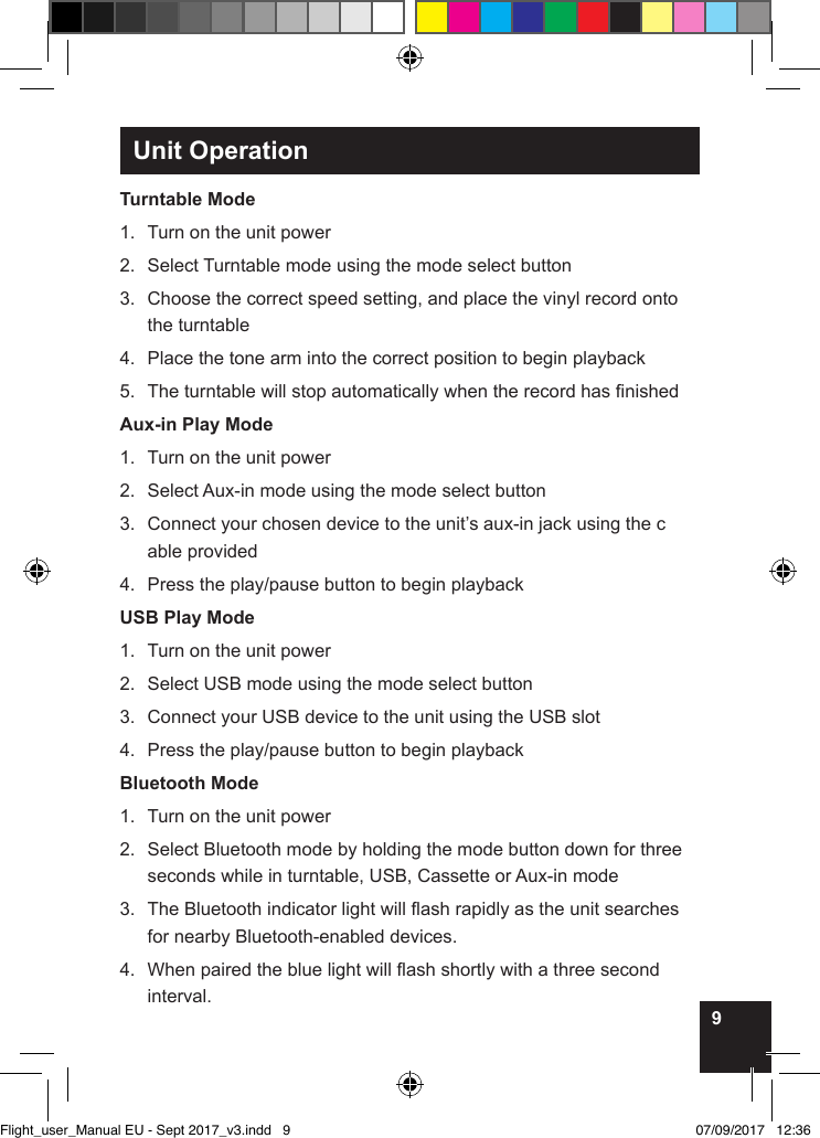 9Unit OperationTurntable Mode1.  Turn on the unit power2.  Select Turntable mode using the mode select button3.   Choose the correct speed setting, and place the vinyl record onto the turntable4.  Place the tone arm into the correct position to begin playback5.  The turntable will stop automatically when the record has nishedAux-in Play Mode1.  Turn on the unit power2.  Select Aux-in mode using the mode select button3.   Connect your chosen device to the unit’s aux-in jack using the c able provided4.  Press the play/pause button to begin playbackUSB Play Mode1.  Turn on the unit power2.  Select USB mode using the mode select button3.  Connect your USB device to the unit using the USB slot4.  Press the play/pause button to begin playbackBluetooth Mode1.  Turn on the unit power2.   Select Bluetooth mode by holding the mode button down for three seconds while in turntable, USB, Cassette or Aux-in mode3.   The Bluetooth indicator light will ash rapidly as the unit searches for nearby Bluetooth-enabled devices.4.   When paired the blue light will ash shortly with a three second interval.Flight_user_Manual EU - Sept 2017_v3.indd   9 07/09/2017   12:36