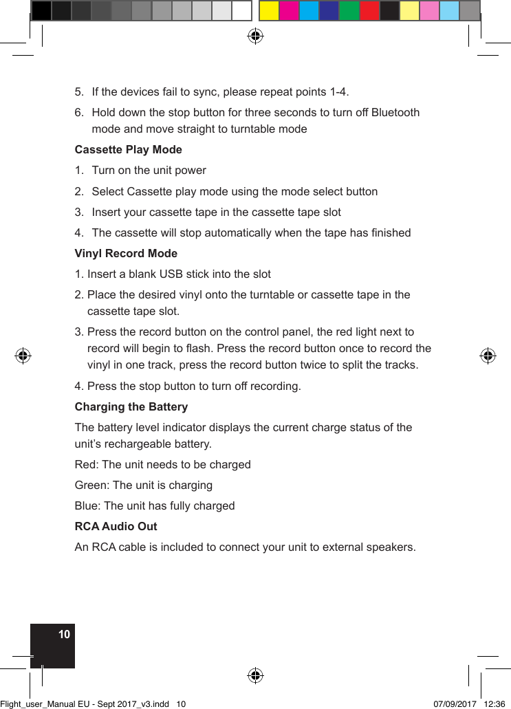 105.  If the devices fail to sync, please repeat points 1-4.6.   Hold down the stop button for three seconds to turn off Bluetooth mode and move straight to turntable modeCassette Play Mode1.  Turn on the unit power2.  Select Cassette play mode using the mode select button3.  Insert your cassette tape in the cassette tape slot4.  The cassette will stop automatically when the tape has nishedVinyl Record Mode1. Insert a blank USB stick into the slot2.  Place the desired vinyl onto the turntable or cassette tape in the cassette tape slot.3.  Press the record button on the control panel, the red light next to record will begin to ash. Press the record button once to record the vinyl in one track, press the record button twice to split the tracks.4. Press the stop button to turn off recording.Charging the BatteryThe battery level indicator displays the current charge status of the unit’s rechargeable battery.Red: The unit needs to be chargedGreen: The unit is chargingBlue: The unit has fully chargedRCA Audio OutAn RCA cable is included to connect your unit to external speakers.Flight_user_Manual EU - Sept 2017_v3.indd   10 07/09/2017   12:36