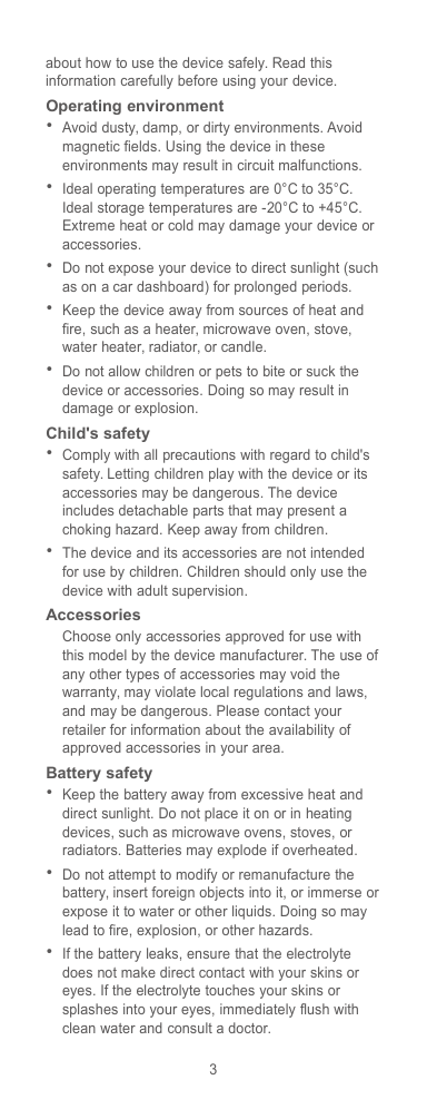 3about how to use the device safely. Read thisinformation carefully before using your device.Operating environmentAvoid dusty, damp, or dirty environments. Avoidmagnetic fields. Using the device in theseenvironments may result in circuit malfunctions.Ideal operating temperatures are 0°C to 35°C.Ideal storage temperatures are -20°C to +45°C.Extreme heat or cold may damage your device oraccessories.Do not expose your device to direct sunlight (suchas on a car dashboard) for prolonged periods.Keep the device away from sources of heat andfire, such as a heater, microwave oven, stove,water heater, radiator, or candle.Do not allow children or pets to bite or suck thedevice or accessories. Doing so may result indamage or explosion.Child&apos;s safetyComply with all precautions with regard to child&apos;ssafety. Letting children play with the device or itsaccessories may be dangerous. The deviceincludes detachable parts that may present achoking hazard. Keep away from children.The device and its accessories are not intendedfor use by children. Children should only use thedevice with adult supervision.AccessoriesChoose only accessories approved for use withthis model by the device manufacturer. The use ofany other types of accessories may void thewarranty, may violate local regulations and laws,and may be dangerous. Please contact yourretailer for information about the availability ofapproved accessories in your area.Battery safetyKeep the battery away from excessive heat anddirect sunlight. Do not place it on or in heatingdevices, such as microwave ovens, stoves, orradiators. Batteries may explode if overheated.Do not attempt to modify or remanufacture thebattery, insert foreign objects into it, or immerse orexpose it to water or other liquids. Doing so maylead to fire, explosion, or other hazards.If the battery leaks, ensure that the electrolytedoes not make direct contact with your skins oreyes. If the electrolyte touches your skins orsplashes into your eyes, immediately flush withclean water and consult a doctor.