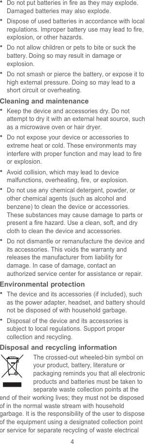 4Do not put batteries in fire as they may explode.Damaged batteries may also explode.Dispose of used batteries in accordance with localregulations. Improper battery use may lead to fire,explosion, or other hazards.Do not allow children or pets to bite or suck thebattery. Doing so may result in damage orexplosion.Do not smash or pierce the battery, or expose it tohigh external pressure. Doing so may lead to ashort circuit or overheating.Cleaning and maintenanceKeep the device and accessories dry. Do notattempt to dry it with an external heat source, suchas a microwave oven or hair dryer.Do not expose your device or accessories toextreme heat or cold. These environments mayinterfere with proper function and may lead to fireor explosion.Avoid collision, which may lead to devicemalfunctions, overheating, fire, or explosion.Do not use any chemical detergent, powder, orother chemical agents (such as alcohol andbenzene) to clean the device or accessories.These substances may cause damage to parts orpresent a fire hazard. Use a clean, soft, and drycloth to clean the device and accessories.Do not dismantle or remanufacture the device andits accessories. This voids the warranty andreleases the manufacturer from liability fordamage. In case of damage, contact anauthorized service center for assistance or repair.Environmental protectionThe device and its accessories (if included), suchas the power adapter, headset, and battery shouldnot be disposed of with household garbage.Disposal of the device and its accessories issubject to local regulations. Support propercollection and recycling.Disposal and recycling informationThe crossed-out wheeled-bin symbol onyour product, battery, literature orpackaging reminds you that all electronicproducts and batteries must be taken toseparate waste collection points at theend of their working lives; they must not be disposedof in the normal waste stream with householdgarbage. It is the responsibility of the user to disposeof the equipment using a designated collection pointor service for separate recycling of waste electrical