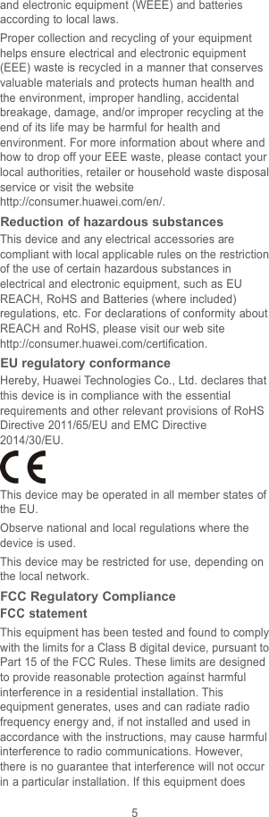 5and electronic equipment (WEEE) and batteriesaccording to local laws.Proper collection and recycling of your equipmenthelps ensure electrical and electronic equipment(EEE) waste is recycled in a manner that conservesvaluable materials and protects human health andthe environment, improper handling, accidentalbreakage, damage, and/or improper recycling at theend of its life may be harmful for health andenvironment. For more information about where andhow to drop off your EEE waste, please contact yourlocal authorities, retailer or household waste disposalservice or visit the websitehttp://consumer.huawei.com/en/.Reduction of hazardous substancesThis device and any electrical accessories arecompliant with local applicable rules on the restrictionof the use of certain hazardous substances inelectrical and electronic equipment, such as EUREACH, RoHS and Batteries (where included)regulations, etc. For declarations of conformity aboutREACH and RoHS, please visit our web sitehttp://consumer.huawei.com/certification.EU regulatory conformanceHereby, Huawei Technologies Co., Ltd. declares thatthis device is in compliance with the essentialrequirements and other relevant provisions of RoHSDirective 2011/65/EU and EMC Directive2014/30/EU.This device may be operated in all member states ofthe EU.Observe national and local regulations where thedevice is used.This device may be restricted for use, depending onthe local network.FCC Regulatory ComplianceFCC statementThis equipment has been tested and found to complywith the limits for a Class B digital device, pursuant toPart 15 of the FCC Rules. These limits are designedto provide reasonable protection against harmfulinterference in a residential installation. Thisequipment generates, uses and can radiate radiofrequency energy and, if not installed and used inaccordance with the instructions, may cause harmfulinterference to radio communications. However,there is no guarantee that interference will not occurin a particular installation. If this equipment does