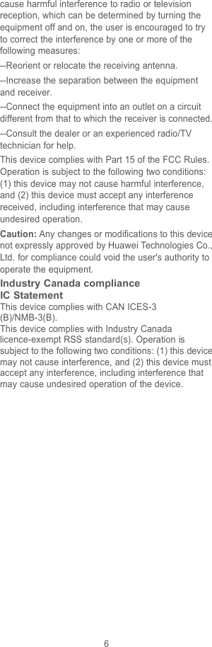 6cause harmful interference to radio or televisionreception, which can be determined by turning theequipment off and on, the user is encouraged to tryto correct the interference by one or more of thefollowing measures:--Reorient or relocate the receiving antenna.--Increase the separation between the equipmentand receiver.--Connect the equipment into an outlet on a circuitdifferent from that to which the receiver is connected.--Consult the dealer or an experienced radio/TVtechnician for help.This device complies with Part 15 of the FCC Rules.Operation is subject to the following two conditions:(1) this device may not cause harmful interference,and (2) this device must accept any interferencereceived, including interference that may causeundesired operation.Caution: Any changes or modifications to this devicenot expressly approved by Huawei Technologies Co.,Ltd. for compliance could void the user&apos;s authority tooperate the equipment.Industry Canada complianceIC StatementThis device complies with CAN ICES-3(B)/NMB-3(B).This device complies with Industry Canadalicence-exempt RSS standard(s). Operation issubject to the following two conditions: (1) this devicemay not cause interference, and (2) this device mustaccept any interference, including interference thatmay cause undesired operation of the device.