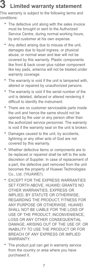 73Limited warranty statementThis warranty is subject to the following terms andconditions:The defective unit along with the sales invoicemust be brought or sent to the AuthorizedService Centre, during normal working hours,by end customer at his own expense.Any defect arising due to misuse of the unit,damages due to liquid ingress, or physicalabuse, or normal wear and tear will not becovered by this warranty. Plastic componentslike front &amp; back cover plus rubber componentlike key pads, antenna will not be treated underwarranty coverage.The warranty is void if the unit is tampered with,altered or repaired by unauthorized persons.The warranty is void if the serial number of theunit is deleted, defaced or altered rendering itdifficult to identify the instrument.There are no customer serviceable parts insidethe unit and hence the same should not beopened by the user or any person other thanthe authorized service personnel. The warrantyis void if the warranty seal on the unit is broken.Damages caused to the unit, by accidents,lightning or any other acts of God are notcovered by this warranty.Whether defective items or components are tobe replaced or repaired shall be left to the solediscretion of Supplier. In case of replacement ofa part, the defective part removed from the unitbecomes the property of Huawei TechnologiesCo., Ltd. (&apos;HUAWEI&apos;).EXCEPT FOR THE EXPRESS WARRANTIESSET FORTH ABOVE, HUAWEI GRANTS NOOTHER WARRANTIES, EXPRESS ORIMPLIED, BY STATUTE OR OTHERWISE,REGARDING THE PRODUCT, FITNESS FORANY PURPOSE OR OTHERWISE. HUAWEISHALL NOT BE LIABLE FOR THE LOSS OFUSE OF THE PRODUCT, INCONVENIENCE,LOSS OR ANY OTHER CONSEQUENTIALDAMAGE, ARISING OUT OF THE USE OF, ORINABILITY TO USE THE PRODUCT OR FORBREACH OF ANY EXPRESS OR IMPLIEDWARRANTY.The product just can get in warranty servicefrom the country or area where you havepurchased it.