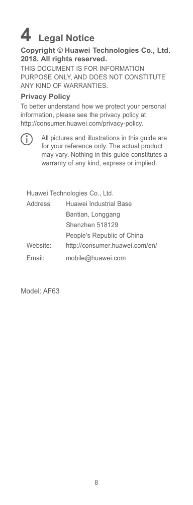 84Legal NoticeCopyright © Huawei Technologies Co., Ltd.2018. All rights reserved.THIS DOCUMENT IS FOR INFORMATIONPURPOSE ONLY, AND DOES NOT CONSTITUTEANY KIND OF WARRANTIES.Privacy PolicyTo better understand how we protect your personalinformation, please see the privacy policy athttp://consumer.huawei.com/privacy-policy.All pictures and illustrations in this guide arefor your reference only. The actual productmay vary. Nothing in this guide constitutes awarranty of any kind, express or implied.Huawei Technologies Co., Ltd.Address:Huawei Industrial BaseBantian, LonggangShenzhen 518129People&apos;s Republic of ChinaWebsite:http://consumer.huawei.com/en/Email:mobile@huawei.comModel: AF63