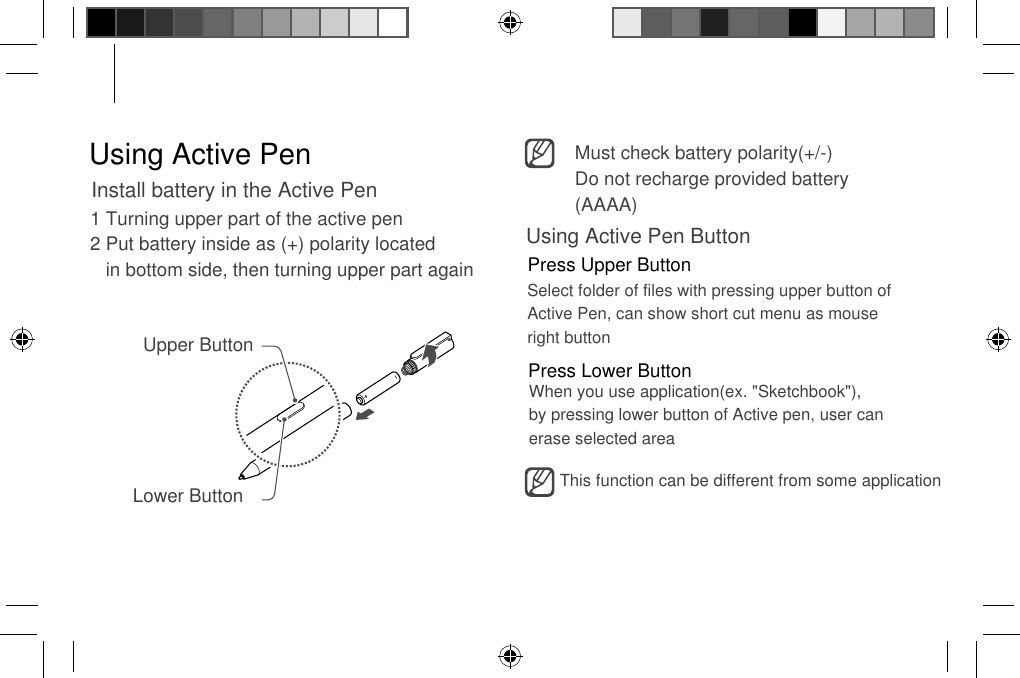 Using Active PenInstall battery in the Active Pen1 Turning upper part of the active pen 2 Put battery inside as (+) polarity located    in bottom side, then turning upper part again Upper ButtonLower ButtonMust check battery polarity(+/-) Do not recharge provided battery (AAAA) Using Active Pen ButtonPress Upper ButtonPress Lower ButtonSelect folder of files with pressing upper button of Active Pen, can show short cut menu as mouse  right button When you use application(ex. &quot;Sketchbook&quot;), by pressing lower button of Active pen, user can erase selected area This function can be different from some application 
