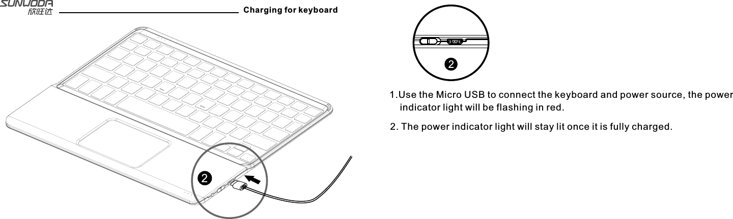 Charging for keyboard1.Use the Micro USB to connect the keyboard and power source, the power     indicator light will be flashing in red.2. The power indicator light will stay lit once it is fully charged.