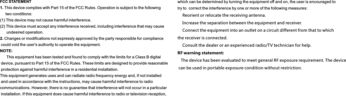 FCC STATEMENT1. This device complies with Part 15 of the FCC Rules. Operation is subject to the following      two conditions:(1) This device may not cause harmful interference.(2) This device must accept any interference received, including interference that may cause      undesired operation.2. Changes or modifications not expressly approved by the party responsible for compliance could void the user&apos;s authority to operate the equipment.NOTE:       This equipment has been tested and found to comply with the limits for a Class B digital device, pursuant to Part 15 of the FCC Rules. These limits are designed to provide reasonable protection against harmful interference in a residential installation.This equipment generates uses and can radiate radio frequency energy and, if not installed and used in accordance with the instructions, may cause harmful interference to radio communications. However, there is no guarantee that interference will not occur in a particular installation. If this equipment does cause harmful interference to radio or television reception, which can be determined by turning the equipment off and on, the user is encouraged to try to  correct the interference by one or more of the following measures:　 Reorient or relocate the receiving antenna.　 Increase the separation between the equipment and receiver.　 Connect the equipment into an outlet on a circuit different from that to which the receiver is connected.　 Consult the dealer or an experienced radio/TV technician for help.RF warning statement:   The device has been evaluated to meet general RF exposure requirement. The device can be used in portable exposure condition without restriction.