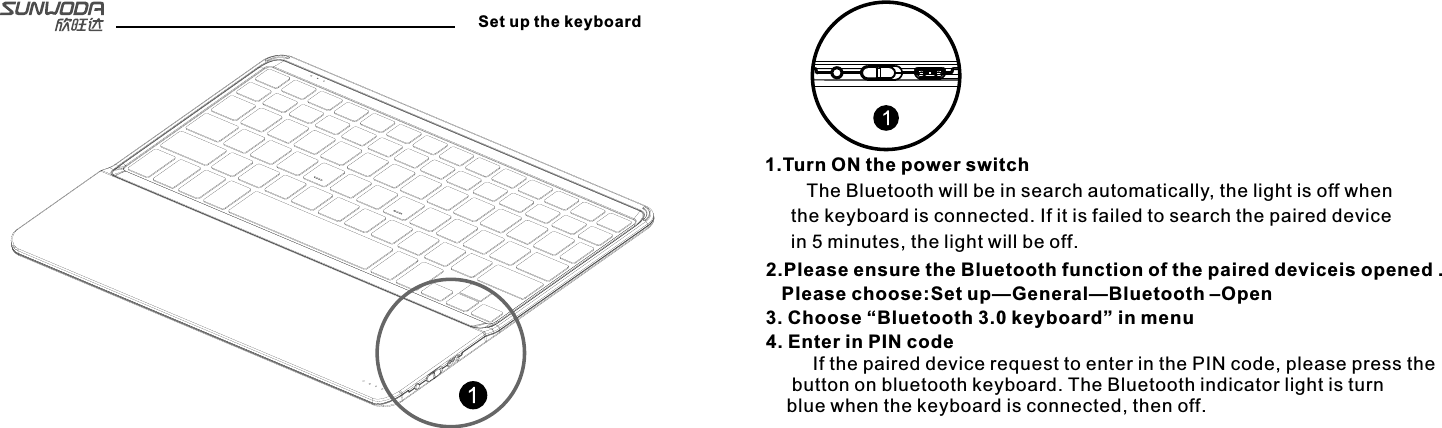 Set up the keyboard1.Turn ON the power switch   The Bluetooth will be in search automatically, the light is off when the keyboard is connected. If it is failed to search the paired device in 5 minutes, the light will be off.2.Please ensure the Bluetooth function of the paired deviceis opened .   Please choose:Set up—General—Bluetooth –Open3. Choose “Bluetooth 3.0 keyboard” in menu4. Enter in PIN code     If the paired device request to enter in the PIN code, please press the button on bluetooth keyboard. The Bluetooth indicator light is turn blue when the keyboard is connected, then off.