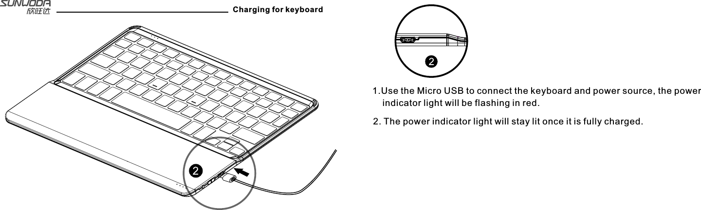 Charging for keyboard1.Use the Micro USB to connect the keyboard and power source, the power     indicator light will be flashing in red.2. The power indicator light will stay lit once it is fully charged.