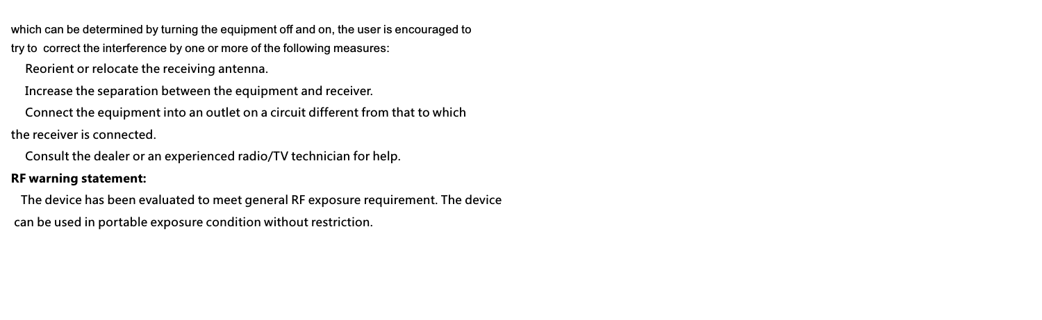 which can be determined by turning the equipment off and on, the user is encouraged to try to  correct the interference by one or more of the following measures:　 Reorient or relocate the receiving antenna.　 Increase the separation between the equipment and receiver.　 Connect the equipment into an outlet on a circuit different from that to which the receiver is connected.　 Consult the dealer or an experienced radio/TV technician for help.RF warning statement:   The device has been evaluated to meet general RF exposure requirement. The device can be used in portable exposure condition without restriction.