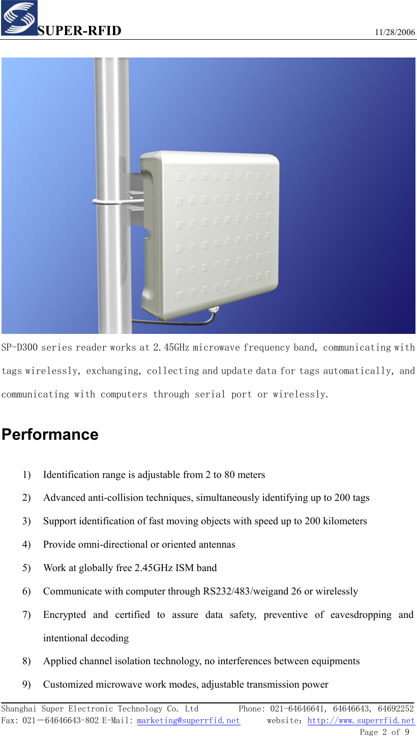 SUPER-RFID                             11/28/2006  Shanghai Super Electronic Technology Co. Ltd         Phone: 021-64646641, 64646643, 64692252  Fax: 021－64646643-802 E-Mail: marketing@superrfid.net      website：http://www.superrfid.net               Page 2 of 9    SP-D300 series reader works at 2.45GHz microwave frequency band, communicating with tags wirelessly, exchanging, collecting and update data for tags automatically, and communicating with computers through serial port or wirelessly. Performance 1) Identification range is adjustable from 2 to 80 meters 2) Advanced anti-collision techniques, simultaneously identifying up to 200 tags 3) Support identification of fast moving objects with speed up to 200 kilometers 4) Provide omni-directional or oriented antennas   5) Work at globally free 2.45GHz ISM band 6) Communicate with computer through RS232/483/weigand 26 or wirelessly 7) Encrypted and certified to assure data safety, preventive of eavesdropping and intentional decoding 8) Applied channel isolation technology, no interferences between equipments 9) Customized microwave work modes, adjustable transmission power 