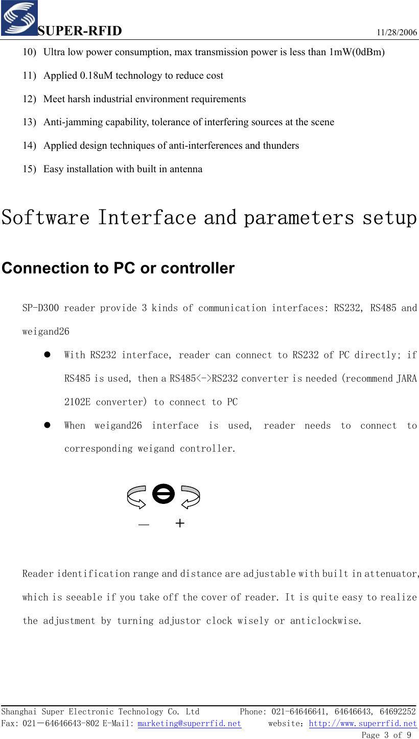 SUPER-RFID                             11/28/2006  Shanghai Super Electronic Technology Co. Ltd         Phone: 021-64646641, 64646643, 64692252  Fax: 021－64646643-802 E-Mail: marketing@superrfid.net      website：http://www.superrfid.net               Page 3 of 9  10) Ultra low power consumption, max transmission power is less than 1mW(0dBm) 11) Applied 0.18uM technology to reduce cost 12) Meet harsh industrial environment requirements 13) Anti-jamming capability, tolerance of interfering sources at the scene 14) Applied design techniques of anti-interferences and thunders 15) Easy installation with built in antenna   Software Interface and parameters setup Connection to PC or controller   SP-D300 reader provide 3 kinds of communication interfaces: RS232, RS485 and weigand26 z With RS232 interface, reader can connect to RS232 of PC directly; if RS485 is used, then a RS485&lt;-&gt;RS232 converter is needed (recommend JARA 2102E converter) to connect to PC  z When  weigand26  interface  is  used,  reader  needs  to  connect  to corresponding weigand controller.     —     +  Reader identification range and distance are adjustable with built in attenuator, which is seeable if you take off the cover of reader. It is quite easy to realize the adjustment by turning adjustor clock wisely or anticlockwise. 