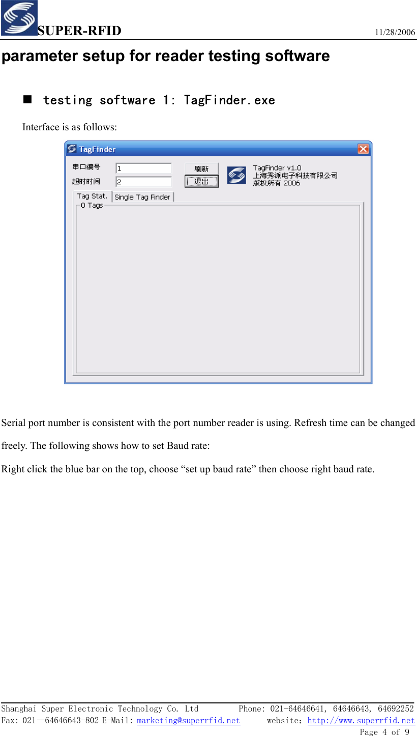 SUPER-RFID                             11/28/2006  Shanghai Super Electronic Technology Co. Ltd         Phone: 021-64646641, 64646643, 64692252  Fax: 021－64646643-802 E-Mail: marketing@superrfid.net      website：http://www.superrfid.net               Page 4 of 9  parameter setup for reader testing software  testing software 1: TagFinder.exe Interface is as follows:   Serial port number is consistent with the port number reader is using. Refresh time can be changed freely. The following shows how to set Baud rate: Right click the blue bar on the top, choose “set up baud rate” then choose right baud rate.  