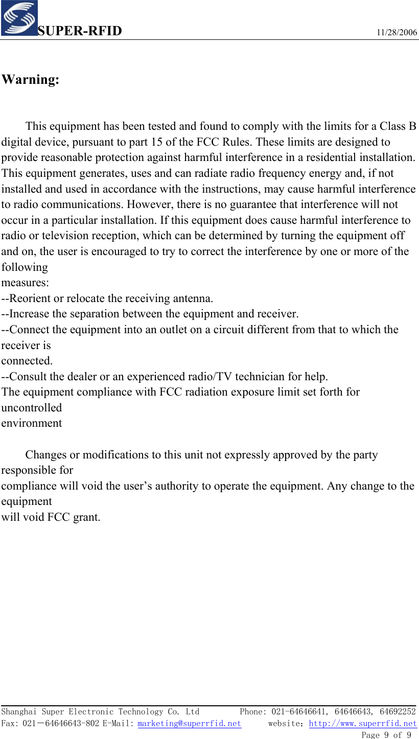 SUPER-RFID                             11/28/2006  Shanghai Super Electronic Technology Co. Ltd         Phone: 021-64646641, 64646643, 64692252  Fax: 021－64646643-802 E-Mail: marketing@superrfid.net      website：http://www.superrfid.net               Page 9 of 9   Warning:  This equipment has been tested and found to comply with the limits for a Class B digital device, pursuant to part 15 of the FCC Rules. These limits are designed to provide reasonable protection against harmful interference in a residential installation. This equipment generates, uses and can radiate radio frequency energy and, if not installed and used in accordance with the instructions, may cause harmful interference to radio communications. However, there is no guarantee that interference will not occur in a particular installation. If this equipment does cause harmful interference to radio or television reception, which can be determined by turning the equipment off and on, the user is encouraged to try to correct the interference by one or more of the following measures: --Reorient or relocate the receiving antenna. --Increase the separation between the equipment and receiver. --Connect the equipment into an outlet on a circuit different from that to which the receiver is connected. --Consult the dealer or an experienced radio/TV technician for help. The equipment compliance with FCC radiation exposure limit set forth for uncontrolled environment  Changes or modifications to this unit not expressly approved by the party responsible for compliance will void the user’s authority to operate the equipment. Any change to the equipment will void FCC grant.    