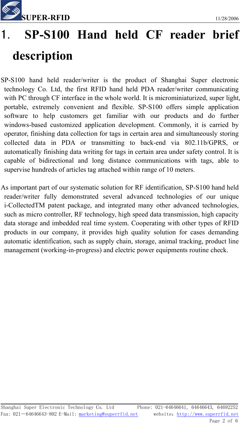SUPER-RFID                             11/28/2006  Shanghai Super Electronic Technology Co. Ltd         Phone: 021-64646641, 64646643, 64692252  Fax: 021－64646643-802 E-Mail: marketing@superrfid.net      website：http://www.superrfid.net               Page 2 of 6  1. SP-S100 Hand held CF reader brief description SP-S100 hand held reader/writer is the product of Shanghai Super electronic technology Co. Ltd, the first RFID hand held PDA reader/writer communicating with PC through CF interface in the whole world. It is microminiaturized, super light, portable, extremely convenient and flexible. SP-S100 offers simple application software to help customers get familiar with our products and do further windows-based customized application development. Commonly, it is carried by operator, finishing data collection for tags in certain area and simultaneously storing collected data in PDA or transmitting to back-end via 802.11b/GPRS, or automatically finishing data writing for tags in certain area under safety control. It is capable of bidirectional and long distance communications with tags, able to supervise hundreds of articles tag attached within range of 10 meters.  As important part of our systematic solution for RF identification, SP-S100 hand held reader/writer fully demonstrated several advanced technologies of our unique i-CollectedTM patent package, and integrated many other advanced technologies, such as micro controller, RF technology, high speed data transmission, high capacity data storage and imbedded real time system. Cooperating with other types of RFID products in our company, it provides high quality solution for cases demanding automatic identification, such as supply chain, storage, animal tracking, product line management (working-in-progress) and electric power equipments routine check.     