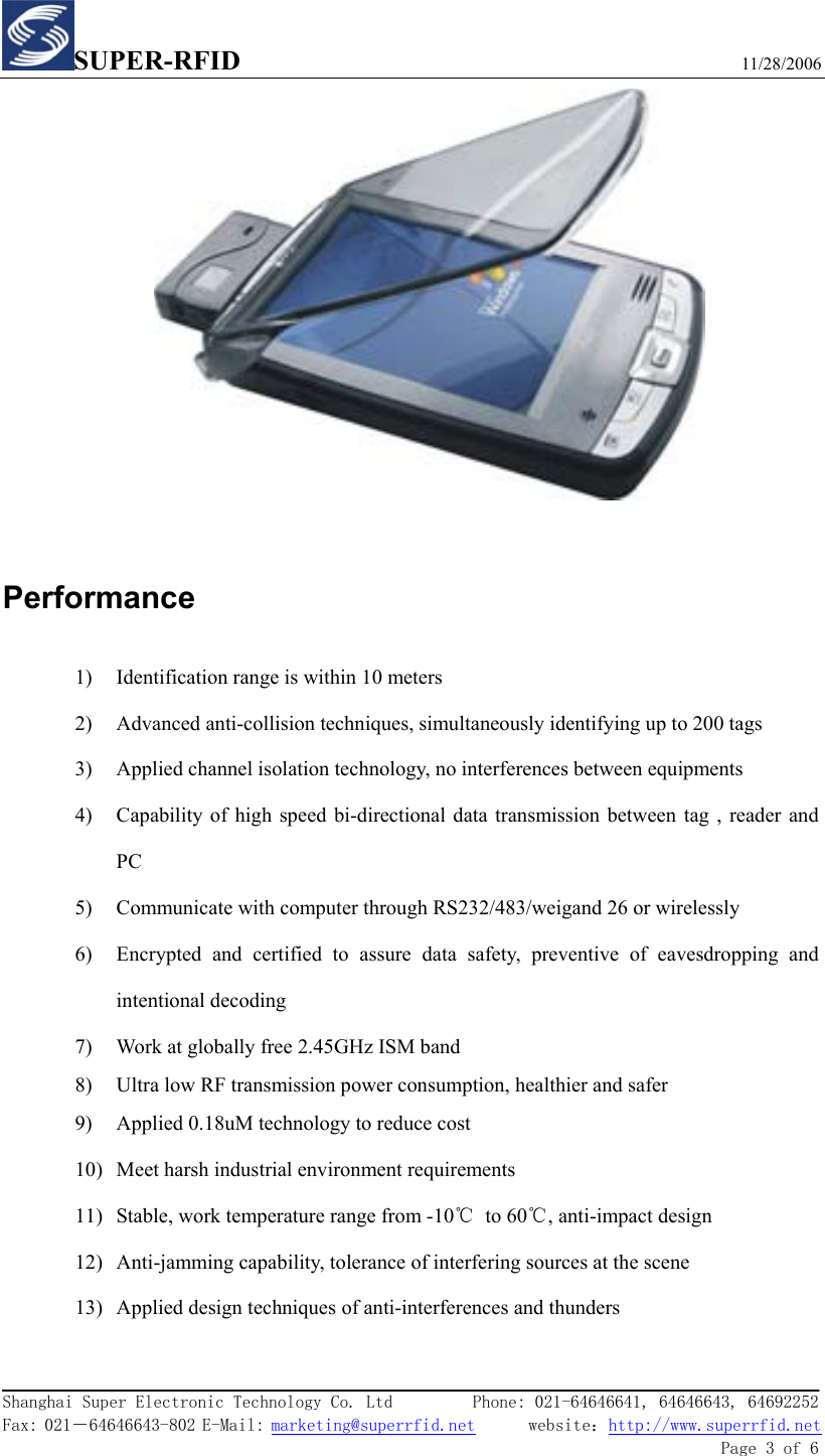 SUPER-RFID                             11/28/2006  Shanghai Super Electronic Technology Co. Ltd         Phone: 021-64646641, 64646643, 64692252  Fax: 021－64646643-802 E-Mail: marketing@superrfid.net      website：http://www.superrfid.net               Page 3 of 6    Performance 1) Identification range is within 10 meters 2) Advanced anti-collision techniques, simultaneously identifying up to 200 tags 3) Applied channel isolation technology, no interferences between equipments 4) Capability of high speed bi-directional data transmission between tag , reader and PC 5) Communicate with computer through RS232/483/weigand 26 or wirelessly 6) Encrypted and certified to assure data safety, preventive of eavesdropping and intentional decoding 7) Work at globally free 2.45GHz ISM band 8) Ultra low RF transmission power consumption, healthier and safer 9) Applied 0.18uM technology to reduce cost 10) Meet harsh industrial environment requirements 11) Stable, work temperature range from -10℃ to 60℃, anti-impact design 12) Anti-jamming capability, tolerance of interfering sources at the scene 13) Applied design techniques of anti-interferences and thunders 