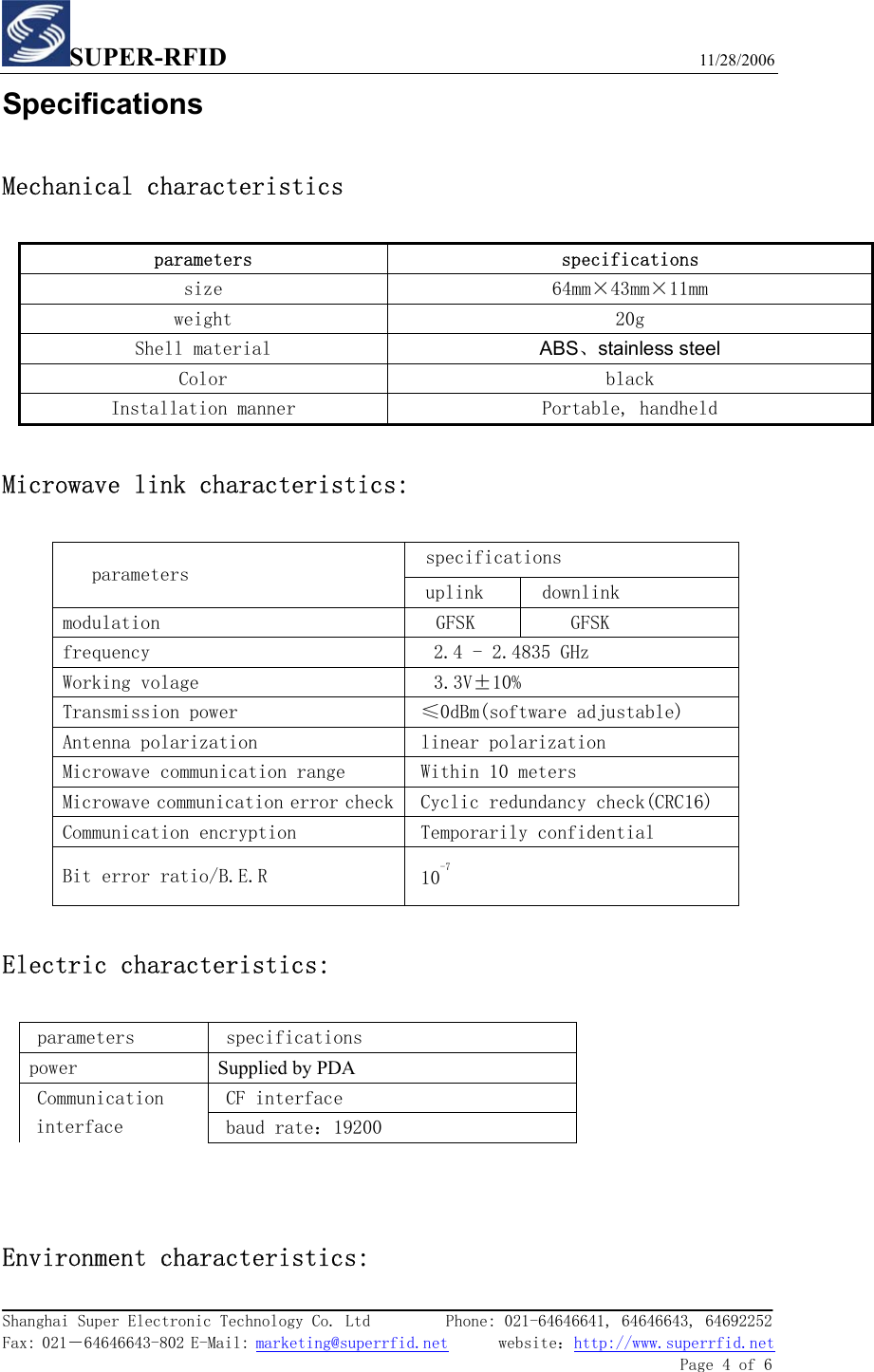 SUPER-RFID                             11/28/2006  Shanghai Super Electronic Technology Co. Ltd         Phone: 021-64646641, 64646643, 64692252  Fax: 021－64646643-802 E-Mail: marketing@superrfid.net      website：http://www.superrfid.net               Page 4 of 6  Specifications Mechanical characteristics parameters specifications size  64mm×43mm×11mm weight  20g Shell material  ABS、stainless steel Color  black Installation manner  Portable, handheld  Microwave link characteristics:  specifications  parameters   uplink   downlink  modulation  GFSK   GFSK  frequency  2.4 - 2.4835 GHz Working volage  3.3V±10% Transmission power  ≤0dBm(software adjustable) Antenna polarization   linear polarization  Microwave communication range  Within 10 meters  Microwave communication error check Cyclic redundancy check(CRC16)  Communication encryption  Temporarily confidential  Bit error ratio/B.E.R  10-7  Electric characteristics:  parameters   specifications  power  Supplied by PDA  CF interface Communication interface   baud rate：19200   Environment characteristics: 