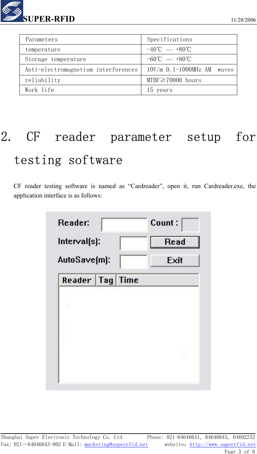 SUPER-RFID                             11/28/2006  Shanghai Super Electronic Technology Co. Ltd         Phone: 021-64646641, 64646643, 64692252  Fax: 021－64646643-802 E-Mail: marketing@superrfid.net      website：http://www.superrfid.net               Page 5 of 6   Parameters  Specifications temperature  -40℃ — +80℃  Storage temperature   -60℃ — +80℃  Anti-electromagnetism interferences 10V/m 0.1-1000MHz AM  waves  reliability   MTBF≥70000 hours  Work life  15 years    2. CF  reader  parameter  setup  for testing software CF reader testing software is named as “Cardreader”, open it, run Cardreader.exe, the application interface is as follows:        
