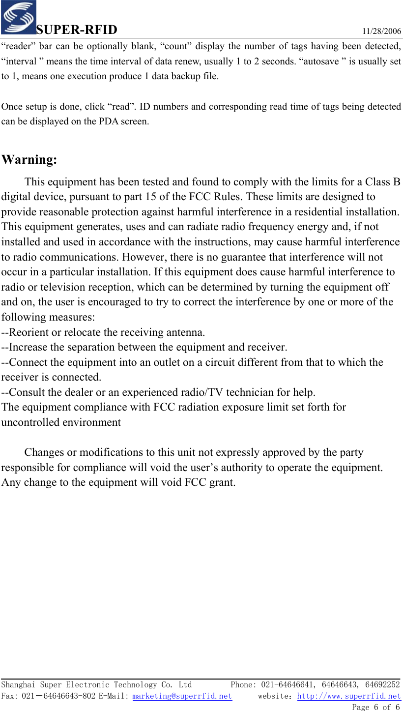 SUPER-RFID                             11/28/2006  Shanghai Super Electronic Technology Co. Ltd         Phone: 021-64646641, 64646643, 64692252  Fax: 021－64646643-802 E-Mail: marketing@superrfid.net      website：http://www.superrfid.net               Page 6 of 6  “reader” bar can be optionally blank, “count” display the number of tags having been detected, “interval ” means the time interval of data renew, usually 1 to 2 seconds. “autosave ” is usually set to 1, means one execution produce 1 data backup file.  Once setup is done, click “read”. ID numbers and corresponding read time of tags being detected can be displayed on the PDA screen.  Warning: This equipment has been tested and found to comply with the limits for a Class B digital device, pursuant to part 15 of the FCC Rules. These limits are designed to provide reasonable protection against harmful interference in a residential installation. This equipment generates, uses and can radiate radio frequency energy and, if not installed and used in accordance with the instructions, may cause harmful interference to radio communications. However, there is no guarantee that interference will not occur in a particular installation. If this equipment does cause harmful interference to radio or television reception, which can be determined by turning the equipment off and on, the user is encouraged to try to correct the interference by one or more of the following measures: --Reorient or relocate the receiving antenna. --Increase the separation between the equipment and receiver. --Connect the equipment into an outlet on a circuit different from that to which the receiver is connected. --Consult the dealer or an experienced radio/TV technician for help. The equipment compliance with FCC radiation exposure limit set forth for uncontrolled environment  Changes or modifications to this unit not expressly approved by the party responsible for compliance will void the user’s authority to operate the equipment. Any change to the equipment will void FCC grant. 