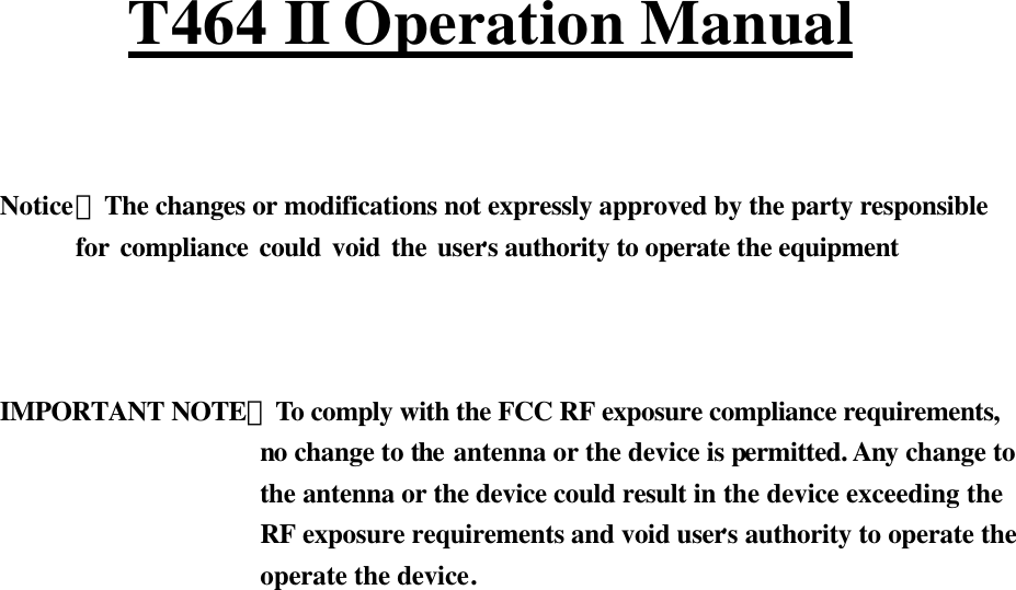   T464 II Operation Manual    Notice：The changes or modifications not expressly approved by the party responsible        for compliance could void the user,s authority to operate the equipment    IMPORTANT NOTE：To comply with the FCC RF exposure compliance requirements,                    no change to the antenna or the device is permitted. Any change to                      the antenna or the device could result in the device exceeding the                      RF exposure requirements and void user,s authority to operate the                      operate the device.     