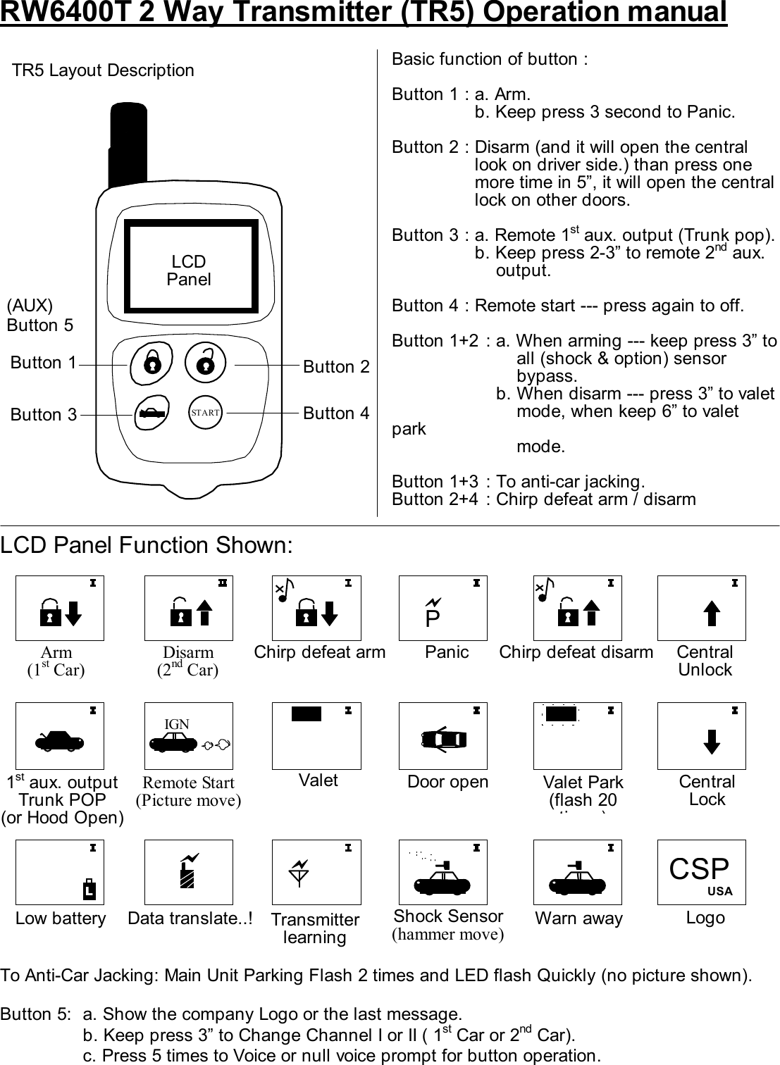    RW6400T 2 Way Transmitter (TR5) Operation manual                    LCD Panel Function Shown:                To Anti-Car Jacking: Main Unit Parking Flash 2 times and LED flash Quickly (no picture shown).  Button 5:  a. Show the company Logo or the last message.     b. Keep press 3” to Change Channel I or II ( 1st Car or 2nd Car).   c. Press 5 times to Voice or null voice prompt for button operation. Button 5 START  Basic function of button :  Button 1 : a. Arm.     b. Keep press 3 second to Panic.  Button 2 : Disarm (and it will open the central look on driver side.) than press one more time in 5”, it will open the central lock on other doors.    Button 3 : a. Remote 1st aux. output (Trunk pop).     b. Keep press 2-3” to remote 2nd aux. output.  Button 4 : Remote start --- press again to off.  Button 1+2  : a. When arming --- keep press 3” to   all (shock &amp; option) sensor  bypass.     b. When disarm --- press 3” to valet       mode, when keep 6” to valet park     mode.  Button 1+3  : To anti-car jacking. Button 2+4  : Chirp defeat arm / disarm TR5 Layout Description LCD Panel Button 2 Button 4 (AUX) Button 1 Button 3  Arm (1st Car)  Disarm (2nd Car)   Chirp defeat disarm Chirp defeat arm  Panic Door open  1st aux. output Trunk POP (or Hood Open) Data translate..! Low battery  Remote Start (Picture move)   Valet Park (flash 20 ti )Valet  Warn away IGN VLT VLT       Transmitter learning  Shock Sensor (hammer move) L  Central Unlock Central Lock Logo   CSP USA P 