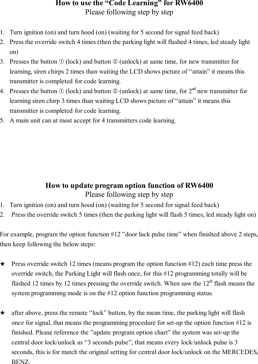 How to use the “Code Learning” for RW6400 Please following step by step  1.  Turn ignition (on) and turn hood (on) (waiting for 5 second for signal feed back) 2.  Press the override switch 4 times (then the parking light will flashed 4 times, led steady light on)   3.  Presses the button ➀ (lock) and button ➁ (unlock) at same time, for new transmitter for learning, siren chirps 2 times than waiting the LCD shows picture of “attain” it means this transmitter is completed for code learning. 4.  Presses the button ➀ (lock) and button ➁ (unlock) at same time, for 2nd new transmitter for learning siren chirp 3 times than waiting LCD shows picture of “attain” it means this transmitter is completed for code learning. 5.  A main unit can at most accept for 4 transmitters code learning.       How to update program option function of RW6400 Please following step by step 1.  Turn ignition (on) and turn hood (on) (waiting for 5 second for signal feed back) 2.   Press the override switch 5 times (then the parking light will flash 5 times, led steady light on)  For example, program the option function #12 ”door luck pulse time” when finished above 2 steps, then keep following the below steps:  ★  Press override switch 12 times (means program the option function #12) each time press the override switch, the Parking Light will flash once, for this #12 programming totally will be flashed 12 times by 12 times pressing the override switch. When saw the 12th flash means the system programming mode is on the #12 option function programming status.  ★  after above, press the remote “lock” button, by the mean time, the parking light will flash once for signal, that means the programming procedure for set-up the option function #12 is finished. Please reference the ”update program option chart” the system was set-up the central door lock/unlock as “3 seconds pulse”, that means every lock/unlock pulse is 3 seconds, this is for match the original setting for central door lock/unlock on the MERCEDES, BENZ.   