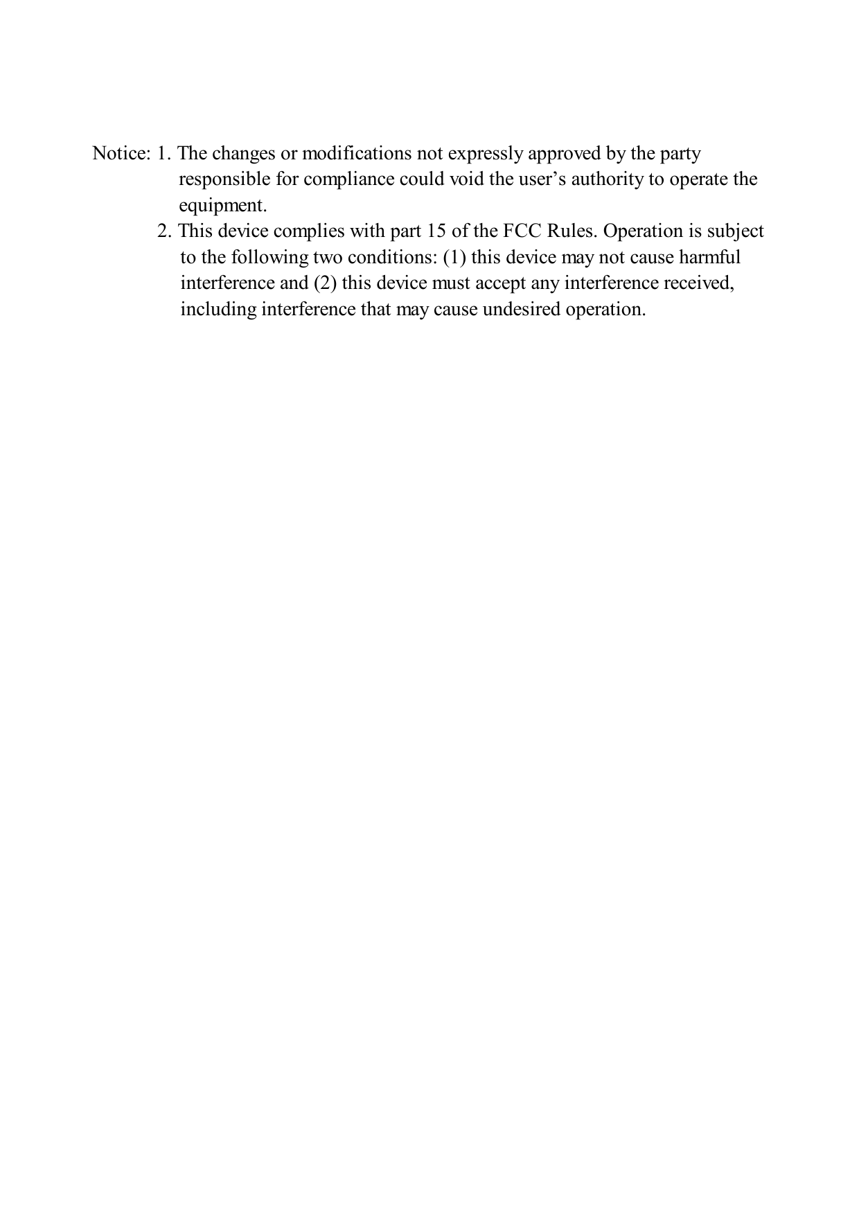  Notice: 1. The changes or modifications not expressly approved by the party responsible for compliance could void the user’s authority to operate the equipment. 2. This device complies with part 15 of the FCC Rules. Operation is subject to the following two conditions: (1) this device may not cause harmful interference and (2) this device must accept any interference received, including interference that may cause undesired operation. 