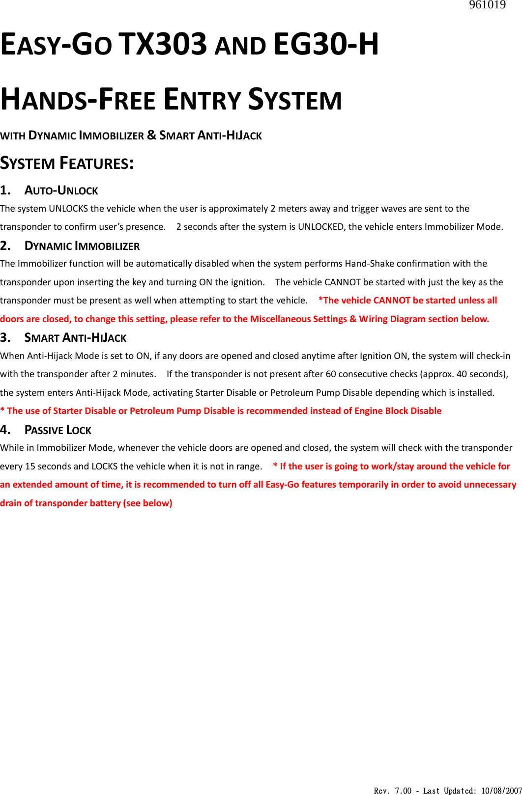 Rev. 7.00 - Last Updated: 10/08/2007 EASY‐GOTX303ANDEG30‐HHANDS‐FREEENTRYSYSTEMWITHDYNAMICIMMOBILIZER&amp;SMARTANTI‐HIJACKSYSTEMFEATURES:1. AUTO‐UNLOCKThesystemUNLOCKSthevehiclewhentheuserisapproximately2metersawayandtriggerwavesaresenttothetranspondertoconfirmuser’spresence.2secondsafterthesystemisUNLOCKED,thevehicleentersImmobilizerMode.2. DYNAMICIMMOBILIZERTheImmobilizerfunctionwillbeautomaticallydisabledwhenthesystemperformsHand‐ShakeconfirmationwiththetransponderuponinsertingthekeyandturningONtheignition.ThevehicleCANNOTbestartedwithjustthekeyasthetranspondermustbepresentaswellwhenattemptingtostartthevehicle.*ThevehicleCANNOTbestartedunlessalldoorsareclosed,tochangethissetting,pleaserefertotheMiscellaneousSettings&amp;WiringDiagramsectionbelow.3. SMARTANTI‐HIJACKWhenAnti‐HijackModeissettoON,ifanydoorsareopenedandclosedanytimeafterIgnitionON,thesystemwillcheck‐inwiththetransponderafter2minutes.Ifthetransponderisnotpresentafter60consecutivechecks(approx.40seconds),thesystementersAnti‐HijackMode,activatingStarterDisableorPetroleumPumpDisabledependingwhichisinstalled.*TheuseofStarterDisableorPetroleumPumpDisableisrecommendedinsteadofEngineBlockDisable4. PASSIVELOCKWhileinImmobilizerMode,wheneverthevehicledoorsareopenedandclosed,thesystemwillcheckwiththetransponderevery15secondsandLOCKSthevehiclewhenitisnotinrange.*Iftheuserisgoingtowork/stayaroundthevehicleforanextendedamountoftime,itisrecommendedtoturnoffallEasy‐Gofeaturestemporarilyinordertoavoidunnecessarydrainoftransponderbattery(seebelow)961019 