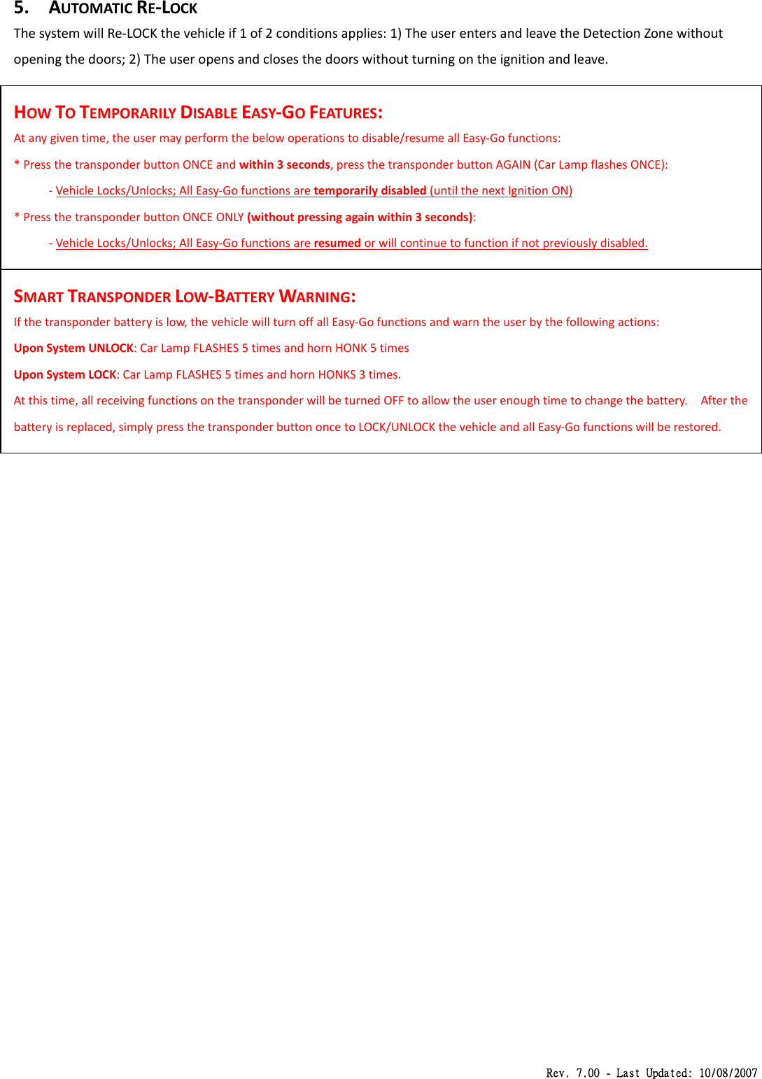 Rev. 7.00 - Last Updated: 10/08/2007 5. AUTOMATICRE‐LOCKThesystemwillRe‐LOCKthevehicleif1of2conditionsapplies:1)TheuserentersandleavetheDetectionZonewithoutopeningthedoors;2)Theuseropensandclosesthedoorswithoutturningontheignitionandleave.HOWTOTEMPORARILYDISABLEEASY‐GOFEATURES:Atanygiventime,theusermayperformthebelowoperationstodisable/resumeallEasy‐Gofunctions:*PressthetransponderbuttonONCEandwithin3seconds,pressthetransponderbuttonAGAIN(CarLampflashesONCE):‐VehicleLocks/Unlocks;AllEasy‐Gofunctionsaretemporarilydisabled(untilthenextIgnitionON)*PressthetransponderbuttonONCEONLY(withoutpressingagainwithin3seconds):‐VehicleLocks/Unlocks;AllEasy‐Gofunctionsareresumedorwillcontinuetofunctionifnotpreviouslydisabled.SMARTTRANSPONDERLOW‐BATTERYWARNING:Ifthetransponderbatteryislow,thevehiclewillturnoffallEasy‐Gofunctionsandwarntheuserbythefollowingactions:UponSystemUNLOCK:CarLampFLASHES5timesandhornHONK5timesUponSystemLOCK:CarLampFLASHES5timesandhornHONKS3times.Atthistime,allreceivingfunctionsonthetransponderwillbeturnedOFFtoallowtheuserenoughtimetochangethebattery.Afterthebatteryisreplaced,simplypressthetransponderbuttononcetoLOCK/UNLOCKthevehicleandallEasy‐Gofunctionswillberestored.