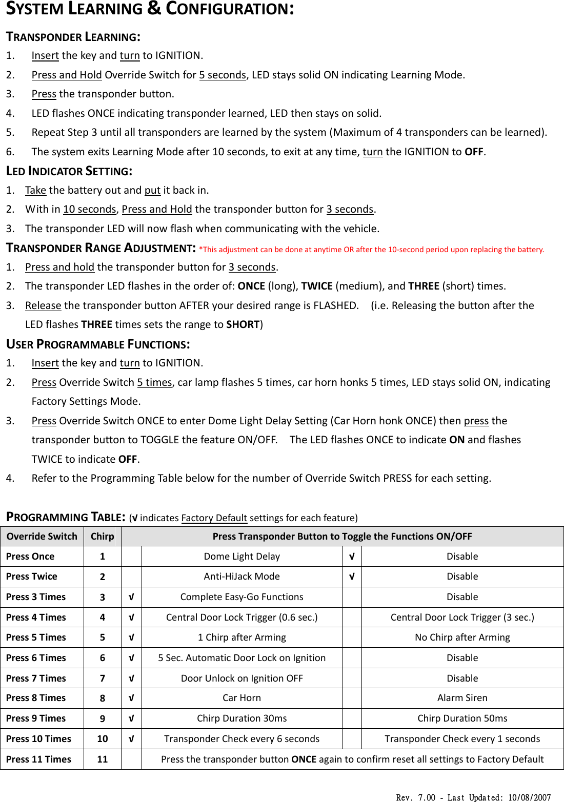 Rev. 7.00 - Last Updated: 10/08/2007 SYSTEMLEARNING&amp;CONFIGURATION:TRANSPONDERLEARNING:1. InsertthekeyandturntoIGNITION.2. PressandHoldOverrideSwitchfor5seconds,LEDstayssolidONindicatingLearningMode.3. Pressthetransponderbutton.4. LEDflashesONCEindicatingtransponderlearned,LEDthenstaysonsolid.5. RepeatStep3untilalltranspondersarelearnedbythesystem(Maximumof4transponderscanbelearned).6. ThesystemexitsLearningModeafter10seconds,toexitatanytime,turntheIGNITIONtoOFF.LEDINDICATORSETTING:1. Takethebatteryoutandputitbackin.2. Within10seconds,PressandHoldthetransponderbuttonfor3seconds.3. ThetransponderLEDwillnowflashwhencommunicatingwiththevehicle.TRANSPONDERRANGEADJUSTMENT:*ThisadjustmentcanbedoneatanytimeORafterthe10‐secondperioduponreplacingthebattery.1. Pressandholdthetransponderbuttonfor3seconds.2. ThetransponderLEDflashesintheorderof:ONCE(long),TWICE(medium),andTHREE(short)times.3. ReleasethetransponderbuttonAFTERyourdesiredrangeisFLASHED.(i.e.ReleasingthebuttonaftertheLEDflashesTHREEtimessetstherangetoSHORT)USERPROGRAMMABLEFUNCTIONS:1. InsertthekeyandturntoIGNITION.2. PressOverrideSwitch5times,carlampflashes5times,carhornhonks5times,LEDstayssolidON,indicatingFactorySettingsMode.3. PressOverrideSwitchONCEtoenterDomeLightDelaySetting(CarHornhonkONCE)thenpressthetransponderbuttontoTOGGLEthefeatureON/OFF.TheLEDflashesONCEtoindicateONandflashesTWICEtoindicateOFF.4. RefertotheProgrammingTablebelowforthenumberofOverrideSwitchPRESSforeachsetting.PROGRAMMINGTABLE:(√indicatesFactoryDefaultsettingsforeachfeature)OverrideSwitchChirpPressTransponderButtontoToggletheFunctionsON/OFFPressOnce1DomeLightDelay√DisablePressTwice2Anti‐HiJackMode√DisablePress3Times3√ CompleteEasy‐GoFunctionsDisablePress4Times4√ CentralDoorLockTrigger(0.6sec.)CentralDoorLockTrigger(3sec.)Press5Times5√ 1ChirpafterArmingNoChirpafterArmingPress6Times6√ 5Sec.AutomaticDoorLockonIgnitionDisablePress7Times7√ DoorUnlockonIgnitionOFFDisablePress8Times8√ CarHornAlarmSirenPress9Times9√ ChirpDuration30msChirpDuration50msPress10Times10√ TransponderCheckevery6secondsTransponderCheckevery1secondsPress11Times11PressthetransponderbuttonONCEagaintoconfirmresetallsettingstoFactoryDefault