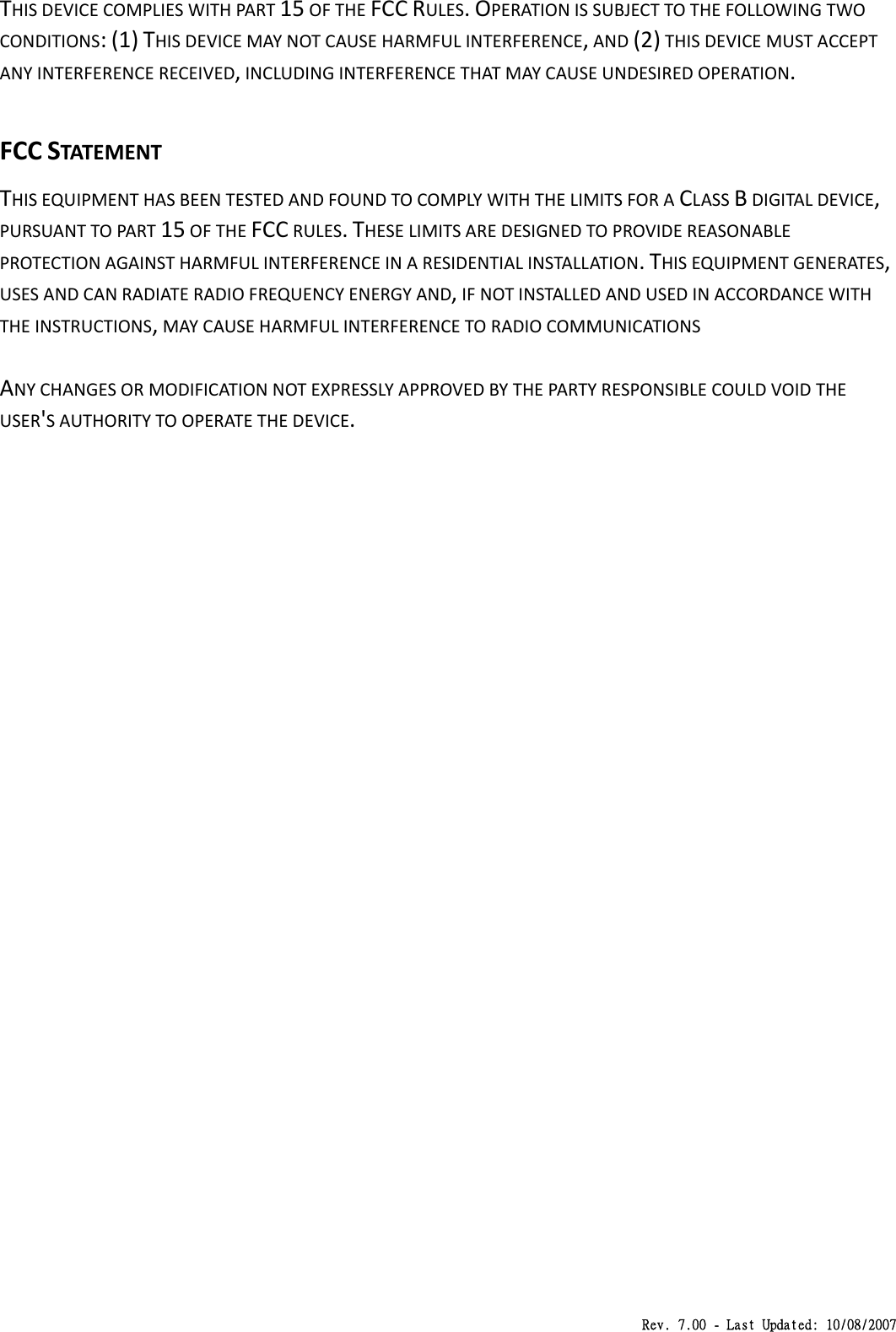 Rev. 7.00 - Last Updated: 10/08/2007 THISDEVICECOMPLIESWITHPART15OFTHEFCCRULES.OPERATIONISSUBJECTTOTHEFOLLOWINGTWOCONDITIONS:(1)THISDEVICEMAYNOTCAUSEHARMFULINTERFERENCE,AND(2)THISDEVICEMUSTACCEPTANYINTERFERENCERECEIVED,INCLUDINGINTERFERENCETHATMAYCAUSEUNDESIREDOPERATION.FCCSTATEMENTTHISEQUIPMENTHASBEENTESTEDANDFOUNDTOCOMPLYWITHTHELIMITSFORACLASSBDIGITALDEVICE,PURSUANTTOPART15OFTHEFCCRULES.THESELIMITSAREDESIGNEDTOPROVIDEREASONABLEPROTECTIONAGAINSTHARMFULINTERFERENCEINARESIDENTIALINSTALLATION.THISEQUIPMENTGENERATES,USESANDCANRADIATERADIOFREQUENCYENERGYAND,IFNOTINSTALLEDANDUSEDINACCORDANCEWITHTHEINSTRUCTIONS,MAYCAUSEHARMFULINTERFERENCETORADIOCOMMUNICATIONSANYCHANGESORMODIFICATIONNOTEXPRESSLYAPPROVEDBYTHEPARTYRESPONSIBLECOULDVOIDTHEUSER&apos;SAUTHORITYTOOPERATETHEDEVICE.