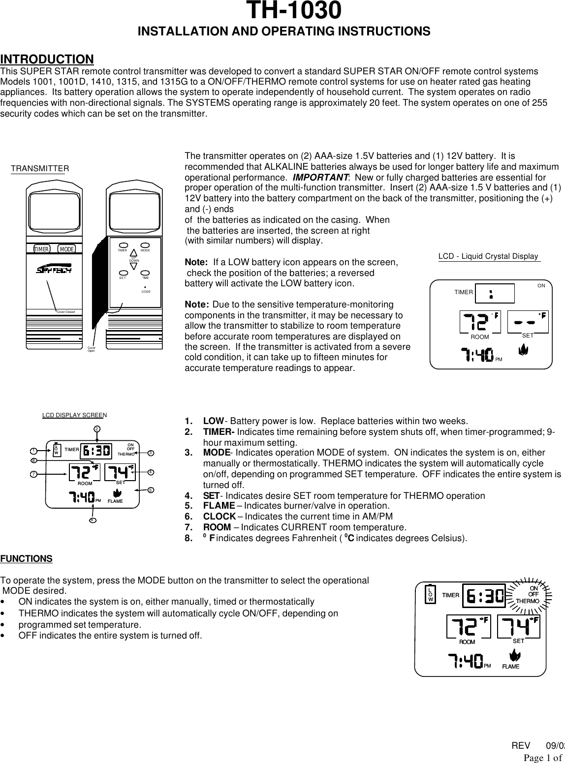 REV      09/02Page 1 of TH-1030INSTALLATION AND OPERATING INSTRUCTIONSINTRODUCTIONThis SUPER STAR remote control transmitter was developed to convert a standard SUPER STAR ON/OFF remote control systemsModels 1001, 1001D, 1410, 1315, and 1315G to a ON/OFF/THERMO remote control systems for use on heater rated gas heatingappliances.  Its battery operation allows the system to operate independently of household current.  The system operates on radiofrequencies with non-directional signals. The SYSTEMS operating range is approximately 20 feet. The system operates on one of 255security codes which can be set on the transmitter.The transmitter operates on (2) AAA-size 1.5V batteries and (1) 12V battery.  It isrecommended that ALKALINE batteries always be used for longer battery life and maximumoperational performance.  IMPORTANT:  New or fully charged batteries are essential forproper operation of the multi-function transmitter.  Insert (2) AAA-size 1.5 V batteries and (1)12V battery into the battery compartment on the back of the transmitter, positioning the (+)and (-) endsof  the batteries as indicated on the casing.  When the batteries are inserted, the screen at right(with similar numbers) will display.Note:  If a LOW battery icon appears on the screen, check the position of the batteries; a reversedbattery will activate the LOW battery icon.Note:  Due to the sensitive temperature-monitoringcomponents in the transmitter, it may be necessary toallow the transmitter to stabilize to room temperaturebefore accurate room temperatures are displayed onthe screen.  If the transmitter is activated from a severecold condition, it can take up to fifteen minutes foraccurate temperature readings to appear.1. LOW- Battery power is low.  Replace batteries within two weeks.2. TIMER- Indicates time remaining before system shuts off, when timer-programmed; 9-hour maximum setting.3. MODE- Indicates operation MODE of system.  ON indicates the system is on, eithermanually or thermostatically. THERMO indicates the system will automatically cycleon/off, depending on programmed SET temperature.  OFF indicates the entire system isturned off.4. SET- Indicates desire SET room temperature for THERMO operation5. FLAME – Indicates burner/valve in operation.6. CLOCK – Indicates the current time in AM/PM7. ROOM – Indicates CURRENT room temperature.8. 0 F indicates degrees Fahrenheit ( 0C indicates degrees Celsius).FUNCTIONSTo operate the system, press the MODE button on the transmitter to select the operational MODE desired.• ON indicates the system is on, either manually, timed or thermostatically• THERMO indicates the system will automatically cycle ON/OFF, depending on• programmed set temperature.• OFF indicates the entire system is turned off.TRANSMITTERCover ClosedMODETIMER  TIMER  MODE SET TIME UPDOWNCODECoverOpenLCD DISPLAY SCREEN18723546ONROOMLOWOFFTIMER THERMOSETPM FLAMEONROOMLOWOFFTIMER THERMOSETPM FLAMEONROOMLOWOFFTIMER THERMOSETPM FLAMEONROOMLOWOFFTIMER THERMOSETPM FLAMELCD - Liquid Crystal DisplayONROOMTIMERSETPM