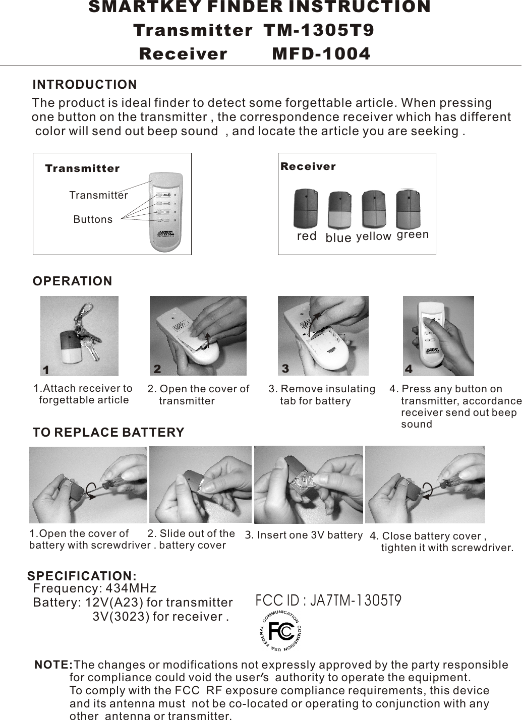 1234SMARTKEY FINDER INSTRUCTION        Transmitter  TM-1305T9         Receiver        MFD-1004 INTRODUCTIONOPERATIONTO REPLACE BATTERYThe product is ideal finder to detect some forgettable article. When pressingone button on the transmitter , the correspondence receiver which has different  color will send out beep sound  , and locate the article you are seeking .Transmitter Receiver TransmitterButtons red blue yellow green1.Attach receiver to   forgettable article1.Open the cover of battery with screwdriver .2. Open the cover of    transmitter 3. Remove insulating    tab for battery4. Press any button on    transmitter, accordance     receiver send out beep     sound2. Slide out of the    battery cover  4.Close battery cover ,    tighten it with screwdriver.3.Insert one 3V batteryFrequency: 434MHzBattery: 12V(A23) for transmitter                 3V(3023) for receiver .SPECIFICATION:FCC ID : JA7TM-1305T9NOTE:The changes or modifications not expressly approved by the party responsible           for compliance could void the user s  authority to operate the equipment.           To comply with the FCC  RF exposure compliance requirements, this device           and its antenna must  not be co-located or operating to conjunction with any           other  antenna or transmitter.