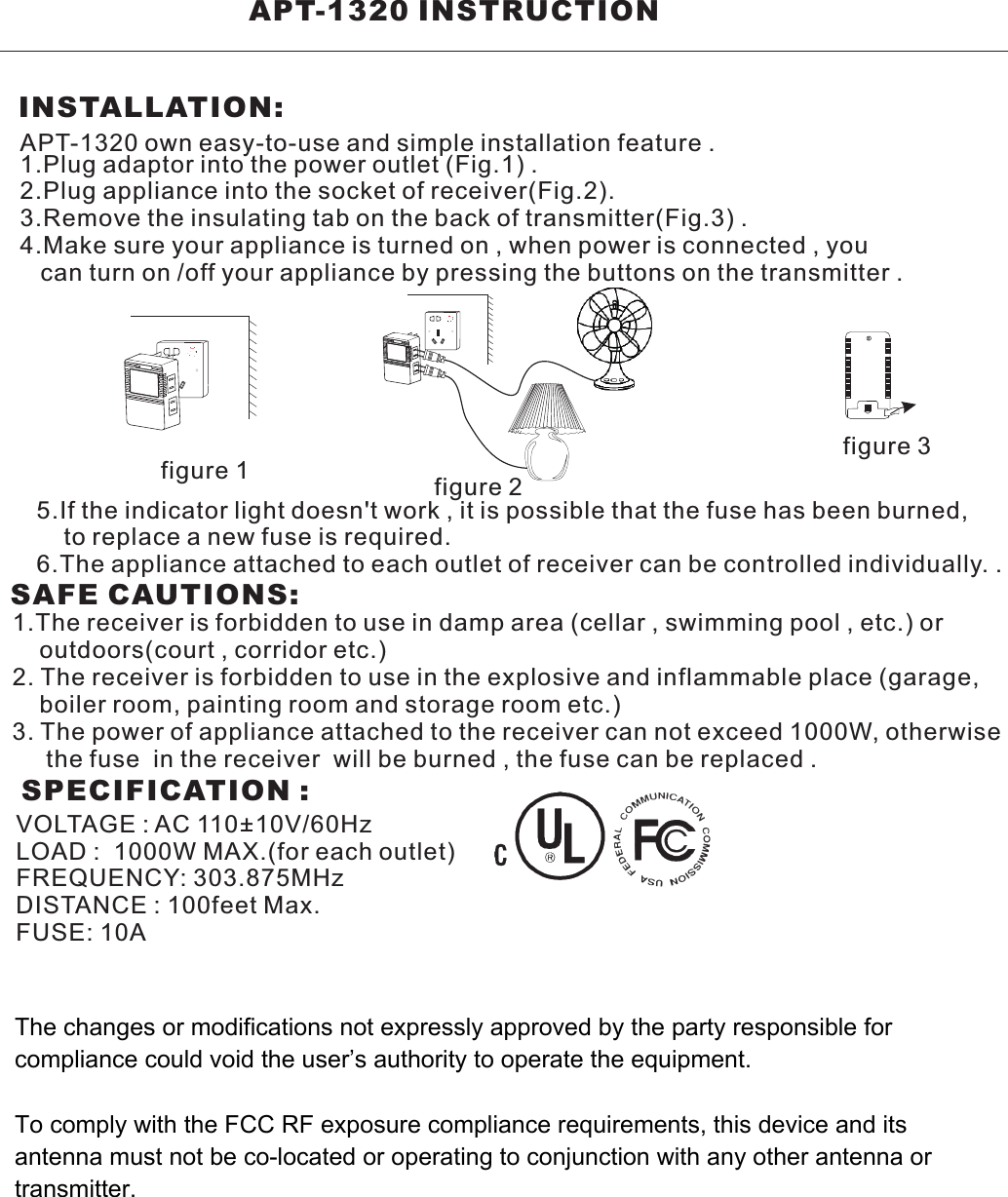                         APT-1320 INSTRUCTION                     INSTALLATION:APT-1320 own easy-to-use and simple installation feature .1.Plug adaptor into the power outlet (Fig.1) .2.Plug appliance into the socket of receiver(Fig.2).3.Remove the insulating tab on the back of transmitter(Fig.3) . 4.Make sure your appliance is turned on , when power is connected , you   can turn on /off your appliance by pressing the buttons on the transmitter .5.If the indicator light doesn&apos;t work , it is possible that the fuse has been burned,     to replace a new fuse is required.6.The appliance attached to each outlet of receiver can be controlled individually. .SAFE CAUTIONS:1.The receiver is forbidden to use in damp area (cellar , swimming pool , etc.) or     outdoors(court , corridor etc.)2. The receiver is forbidden to use in the explosive and inflammable place (garage,     boiler room, painting room and storage room etc.)3. The power of appliance attached to the receiver can not exceed 1000W, otherwise     the fuse  in the receiver  will be burned , the fuse can be replaced .SPECIFICATION :VOLTAGE : AC 110+10V/60HzLOAD :  1000W MAX.(for each outlet)FREQUENCY: 303.875MHzDISTANCE : 100feet Max.FUSE: 10Afigure 1 figure 2figure 3The changes or modifications not expressly approved by the party responsible for compliance could void the user’s authority to operate the equipment.To comply with the FCC RF exposure compliance requirements, this device and its antenna must not be co-located or operating to conjunction with any other antenna or transmitter.
