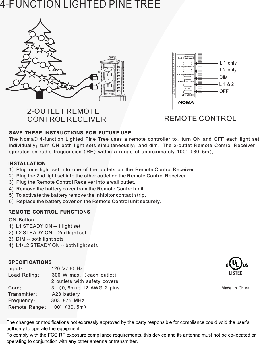 4-FUNCTION LIGHTED PINE TREE2-OUTLET REMOTECONTROL RECEIVER REMOTE CONTROLSAVE THESE INSTRUCTIONS FOR FUTURE USEThe Noma® 4-function Lighted Pine Tree uses a remote controller to: turn ON and OFF each light setindividually; turn ON both light sets simultaneously; and dim. The 2-outlet Remote Control Receiveroperates on radio frequencies (RF) within a range of approximately 100&apos; ( 30.5m).INSTALLATION1)  Plug one light set into one of the outlets on the Remote Control Receiver.2)  Plug the 2nd light set into the other outlet on the Remote Control Receiver.3)  Plug the Remote Control Receiver into a wall outlet.4)  Remove the battery cover from the Remote Control unit.5)  To activate the battery remove the inhibitor contact strip.6)  Replace the battery cover on the Remote Control unit securely.REMOTE CONTROL FUNCTIONSON Button1)  L1 STEADY ON -- 1 light set2)  L2 STEADY ON -- 2nd light set3)  DIM -- both light sets4)  L1/L2 STEADY ON -- both light setsSPECIFICATIONSInput:            120 V/60 HzLoad Rating:     300 W max. (each outlet)                  2 outlets with safety coversCord:            3&apos; (0.9m); 12 AWG 2 pinsTransmitter:     A23 batteryFrequency:      303.875 MHzRemote Range:  100&apos; ( 30.5m)LISTEDMade in Chi naL 1 onlyL 2 onlyL 1 &amp; 2 OFFDIMOFF/ ÉTEINT indic ateurDIM/RÉDUCTION indic atorL 2 only/seulemen tL 12L 1 only/seulemen tThe changes or modifications not expressly approved by the party responsible for compliance could void the user’s authority to operate the equipment.To comply with the FCC RF exposure compliance requirements, this device and its antenna must not be co-located or operating to conjunction with any other antenna or transmitter.