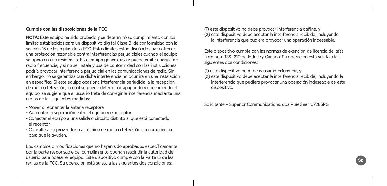 Cumple con las disposiciones de la FCCNOTA: Este equipo ha sido probado y se determinó su cumplimiento con los límites establecidos para un dispositivo digital Clase B, de conformidad con la sección 15 de las reglas de la FCC. Estos límites están diseñados para ofrecer una protección razonable contra interferencias perjudiciales cuando el equipo se opera en una residencia. Este equipo genera, usa y puede emitir energía de radio frecuencia, y si no se instala y usa de conformidad con las instrucciones podría provocar interferencia perjudicial en las comunicaciones de radio. Sin embargo, no se garantiza que dicha interferencia no ocurrirá en una instalación en especíﬁca. Si este equipo ocasiona interferencia perjudicial a la recepción de radio o televisión, lo cual se puede determinar apagando y encendiendo el equipo, se sugiere que el usuario trate de corregir la interferencia mediante una o más de las siguientes medidas:- Mover o reorientar la antena receptora.- Aumentar la separación entre el equipo y el receptor.-  Conectar el equipo a una salida o circuito distinto al que está conectado  el receptor.-  Consulte a su proveedor o al técnico de radio o televisión con experiencia  para que le ayuden.Los cambios o modiﬁcaciones que no hayan sido aprobados especíﬁcamente por la parte responsable del cumplimiento podrían rescindir la autoridad del usuario para operar el equipo. Este dispositivo cumple con la Parte 15 de las reglas de la FCC. Su operación está sujeta a las siguientes dos condiciones:(1) este dispositivo no debe provocar interferencia dañina, y (2)  este dispositivo debe aceptar la interferencia recibida, incluyendo  la interferencia que pudiera provocar una operación indeseable.Este dispositivo cumple con las normas de exención de licencia de la(s)  norma(s) RSS -210 de Industry Canada. Su operación está sujeta a las  siguientes dos condiciones:(1) este dispositivo no debe causar interferencia, y (2)  este dispositivo debe aceptar la interferencia recibida, incluyendo la  interferencia que pudiera provocar una operación indeseable de este  dispositivo.Solicitante – Superior Communications, dba PureGear. 07285PGSp