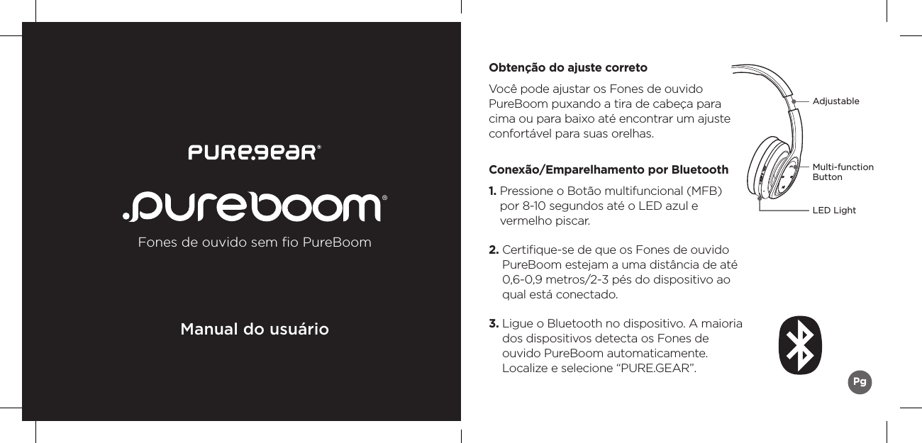 Fones de ouvido sem ﬁo PureBoomManual do usuárioPgAdjustableMulti-function ButtonLED LightObtenção do ajuste corretoVocê pode ajustar os Fones de ouvido PureBoom puxando a tira de cabeça para cima ou para baixo até encontrar um ajuste confortável para suas orelhas.Conexão/Emparelhamento por Bluetooth1.  Pressione o Botão multifuncional (MFB)  por 8-10 segundos até o LED azul e  vermelho piscar. 2.  Certiﬁque-se de que os Fones de ouvido PureBoom estejam a uma distância de até 0,6-0,9 metros/2-3 pés do dispositivo ao qual está conectado.3.  Ligue o Bluetooth no dispositivo. A maioria dos dispositivos detecta os Fones de  ouvido PureBoom automaticamente.  Localize e selecione “PURE.GEAR”.