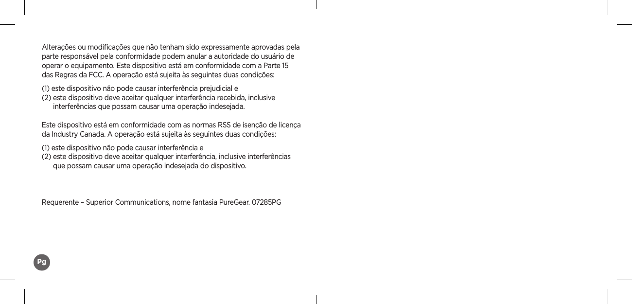 Alterações ou modiﬁcações que não tenham sido expressamente aprovadas pela parte responsável pela conformidade podem anular a autoridade do usuário de operar o equipamento. Este dispositivo está em conformidade com a Parte 15  das Regras da FCC. A operação está sujeita às seguintes duas condições:(1) este dispositivo não pode causar interferência prejudicial e (2)  este dispositivo deve aceitar qualquer interferência recebida, inclusive  interferências que possam causar uma operação indesejada.Este dispositivo está em conformidade com as normas RSS de isenção de licença da Industry Canada. A operação está sujeita às seguintes duas condições:(1)  este dispositivo não pode causar interferência e (2)  este dispositivo deve aceitar qualquer interferência, inclusive interferências  que possam causar uma operação indesejada do dispositivo.Requerente – Superior Communications, nome fantasia PureGear. 07285PGPg