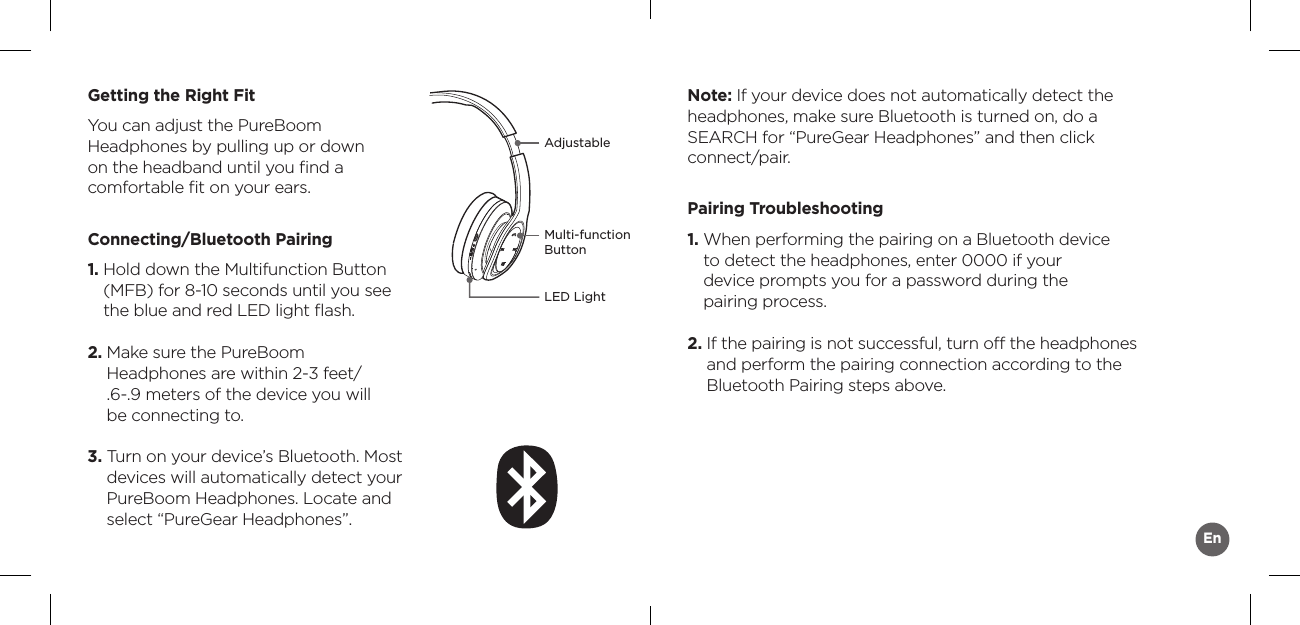 AdjustableMulti-function ButtonLED LightGetting the Right FitYou can adjust the PureBoom  Headphones by pulling up or down  on the headband until you ﬁnd a  comfortable ﬁt on your ears.Connecting/Bluetooth Pairing1.  Hold down the Multifunction Button (MFB) for 8-10 seconds until you see the blue and red LED light ﬂash. 2.  Make sure the PureBoom  Headphones are within 2-3 feet/  .6-.9 meters of the device you will  be connecting to.3.  Turn on your device’s Bluetooth. Most devices will automatically detect your PureBoom Headphones. Locate and select “PureGear Headphones”.Note: If your device does not automatically detect the headphones, make sure Bluetooth is turned on, do a SEARCH for “PureGear Headphones” and then click connect/pair.Pairing Troubleshooting1.  When performing the pairing on a Bluetooth device  to detect the headphones, enter 0000 if your  device prompts you for a password during the  pairing process.2.  If the pairing is not successful, turn off the headphones and perform the pairing connection according to the Bluetooth Pairing steps above. En