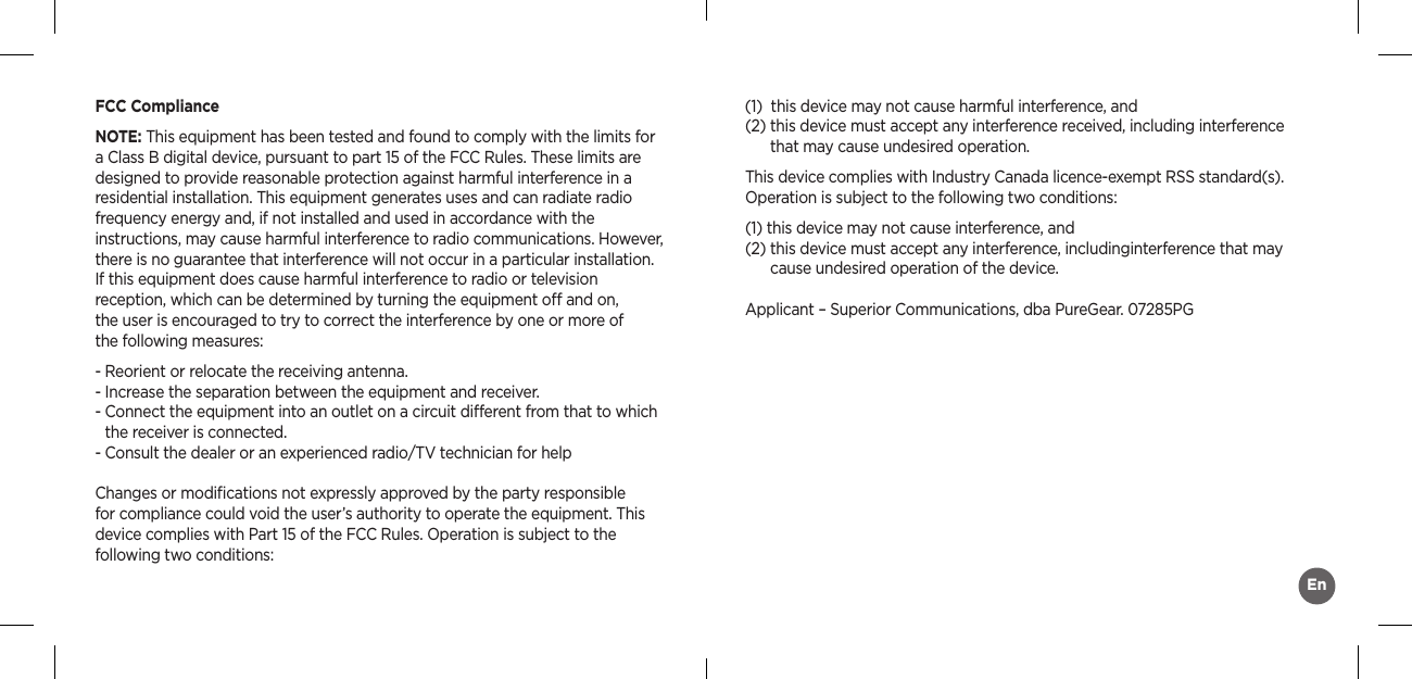 FCC ComplianceNOTE: This equipment has been tested and found to comply with the limits for a Class B digital device, pursuant to part 15 of the FCC Rules. These limits aredesigned to provide reasonable protection against harmful interference in aresidential installation. This equipment generates uses and can radiate radiofrequency energy and, if not installed and used in accordance with the  instructions, may cause harmful interference to radio communications. However, there is no guarantee that interference will not occur in a particular installation. If this equipment does cause harmful interference to radio or television  reception, which can be determined by turning the equipment o and on,  the user is encouraged to try to correct the interference by one or more of  the following measures:- Reorient or relocate the receiving antenna.- Increase the separation between the equipment and receiver.-  Connect the equipment into an outlet on a circuit dierent from that to which the receiver is connected.-  Consult the dealer or an experienced radio/TV technician for helpChanges or modiﬁcations not expressly approved by the party responsible for compliance could void the user’s authority to operate the equipment. This device complies with Part 15 of the FCC Rules. Operation is subject to the following two conditions:(1)  this device may not cause harmful interference, and  (2)  this device must accept any interference received, including interference that may cause undesired operation.This device complies with Industry Canada licence-exempt RSS standard(s). Operation is subject to the following two conditions:(1)  this device may not cause interference, and(2)  this device must accept any interference, includinginterference that may cause undesired operation of the device.Applicant – Superior Communications, dba PureGear. 07285PGEn