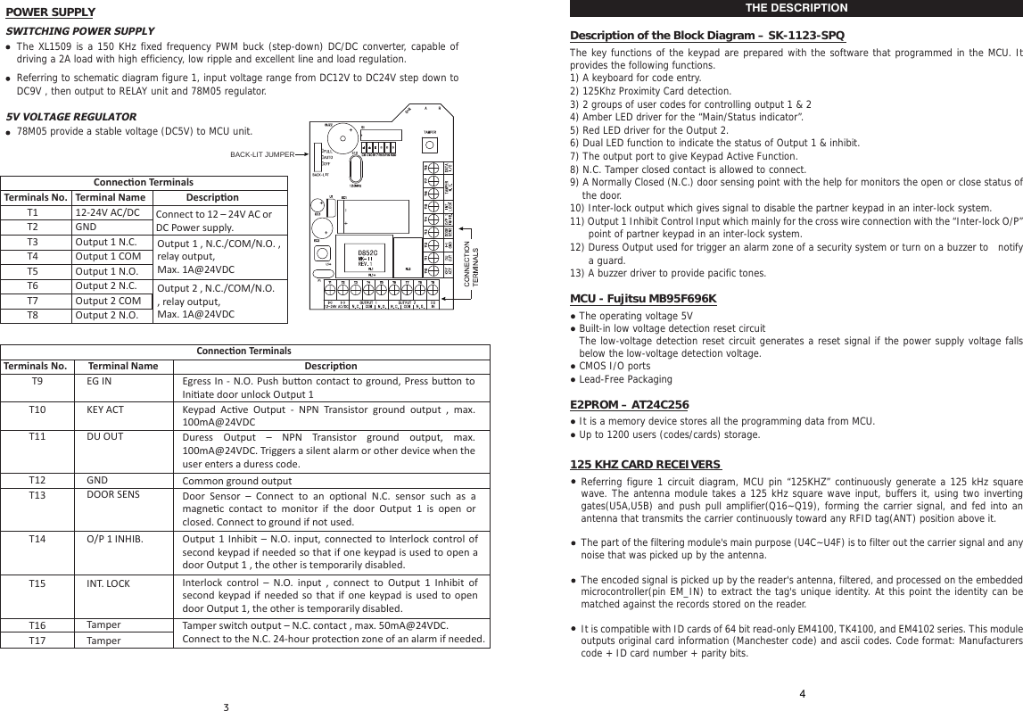POWER SUPPLYSWITCHING POWER SUPPLYThe XL1509 is a 150 KHz fixed frequency PWM buck (step-down) DC/DC converter, capable of driving a 2A load with high efficiency, low ripple and excellent line and load regulation.Referring to schematic diagram figure 1, input voltage range from DC12V to DC24V step down to DC9V , then output to RELAY unit and 78M05 regulator.5V VOLTAGE REGULATOR78M05 provide a stable voltage (DC5V) to MCU unit.BACK-LIT JUMPERConnecon TerminalsTerminals No.Common ground outputKeypad  Acve  Output  -  NPN  Transistor  ground  output  ,  max. 100mA@24VDCDuress  Output  &ndash;  NPN  Transistor  ground  output,  max. 100mA@24VDC. Triggers a silent alarm or other device when the user enters a duress code.Door  Sensor  &ndash;  Connect  to  an  oponal  N.C.  sensor  such  as  a magnec  contact  to  monitor  if  the  door  Output  1  is  open  or closed. Connect to ground if not used.Output  1  Inhibit  &ndash;  N.O. input, connected  to  Interlock  control of second keypad if needed so that if one keypad is used to open a door Output 1 , the other is temporarily disabled.Interlock  control  &ndash;  N.O.  input  ,  connect  to  Output  1  Inhibit  of second keypad if needed so that if one  keypad is used to open door Output 1, the other is temporarily disabled.Tamper switch output &ndash; N.C. contact , max. 50mA@24VDC. Connect to the N.C. 24-hour protecon zone of an alarm if needed.Egress In - N.O. Push  buon contact to ground, Press buon to Iniate door unlock Output 1T9T10T11T13T15T16Terminal NameEG INKEY ACTDU OUTT12 GNDDOOR SENST14 O/P 1 INHIB.INT. LOCKTamperT17 TamperDescriponConnecon TerminalsTerminals No.T1 Connect to 12 &ndash; 24V AC or DC Power supply.Output 1 , N.C./COM/N.O. , relay output,Max. 1A@24VDCOutput 2 , N.C./COM/N.O. , relay output,Max. 1A@24VDCT2T3T4T5T6T7T8Terminal Name12-24V AC/DCGNDOutput 1 N.C.Output 1 COMOutput 1 N.O.Output 2 N.C.Output 2 COMOutput 2 N.O.DescriponTHE DESCRIPTIONDescription of the Block Diagram &ndash; SK-1123-SPQThe key functions of the keypad are prepared with the software that programmed in the MCU. It provides the following functions.1) A keyboard for code entry.2) 125Khz Proximity Card detection.3) 2 groups of user codes for controlling output 1 &amp; 24) Amber LED driver for the &ldquo;Main/Status indicator&rdquo;.5) Red LED driver for the Output 2.6) Dual LED function to indicate the status of Output 1 &amp; inhibit.7) The output port to give Keypad Active Function.8) N.C. Tamper closed contact is allowed to connect.9) A Normally Closed (N.C.) door sensing point with the help for monitors the open or close status of the door.10) Inter-lock output which gives signal to disable the partner keypad in an inter-lock system.11) Output 1 Inhibit Control Input which mainly for the cross wire connection with the &ldquo;Inter-lock O/P&rdquo; point of partner keypad in an inter-lock system.12) Duress Output used for trigger an alarm zone of a security system or turn on a buzzer to  notify a guard.13) A buzzer driver to provide pacific tones.MCU - Fujitsu MB95F696K● The operating voltage 5V● Built-in low voltage detection reset circuitThe low-voltage detection reset circuit generates a reset signal if the power supply voltage falls below the low-voltage detection voltage.● CMOS I/O ports● Lead-Free PackagingE2PROM &ndash; AT24C256● It is a memory device stores all the programming data from MCU.● Up to 1200 users (codes/cards) storage.125 KHZ CARD RECEIVERSReferring figure 1 circuit diagram, MCU pin &ldquo;125KHZ&rdquo; continuously generate a 125 kHz square wave. The antenna module takes a 125 kHz square wave input, buffers it, using two inverting gates(U5A,U5B) and push pull amplifier(Q16~Q19), forming the carrier signal, and fed into an antenna that transmits the carrier continuously toward any RFID tag(ANT) position above it. The part of the filtering module's main purpose (U4C~U4F) is to filter out the carrier signal and any noise that was picked up by the antenna. The encoded signal is picked up by the reader's antenna, filtered, and processed on the embedded microcontroller(pin EM_IN) to extract the tag's unique identity. At this point the identity can be matched against the records stored on the reader.It is compatible with ID cards of 64 bit read-only EM4100, TK4100, and EM4102 series. This module outputs original card information (Manchester code) and ascii codes. Code format: Manufacturers code + ID card number + parity bits.4