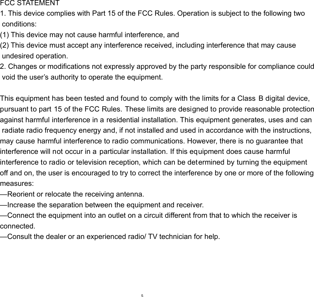 FCC STATEMENT     1. This device complies with Part 15 of the FCC Rules. Operation is subject to the following two  conditions:       (1) This device may not cause harmful interference, and       (2) This device must accept any interference received, including interference that may cause  undesired operation.       2. Changes or modifications not expressly approved by the party responsible for compliance could  void the user&rsquo;s authority to operate the equipment.        This equipment has been tested and found to comply with the limits for a Class B digital device, pursuant to part 15 of the FCC Rules. These limits are designed to provide reasonable protectionagainst harmful interference in a residential installation. This equipment generates, uses and can radiate radio frequency energy and, if not installed and used in accordance with the instructions, may cause harmful interference to radio communications. However, there is no guarantee that interference will not occur in a particular installation. If this equipment does cause harmful interference to radio or television reception, which can be determined by turning the equipment off and on, the user is encouraged to try to correct the interference by one or more of the following measures:       &mdash;Reorient or relocate the receiving antenna.       &mdash;Increase the separation between the equipment and receiver.         &mdash;Connect the equipment into an outlet on a circuit different from that to which the receiver is connected.         &mdash;Consult the dealer or an experienced radio/ TV technician for help.                                                                         5